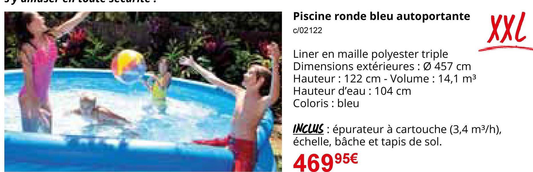 Piscine ronde bleu autoportante
c/02122
Liner en maille polyester triple
Dimensions extérieures: Ø 457 cm
Hauteur: 122 cm - Volume: 14,1 m³
Hauteur d'eau: 104 cm
Coloris bleu
XXL
INCLUS: épurateur à cartouche (3,4 m³/h),
échelle, bâche et tapis de sol.
46995€