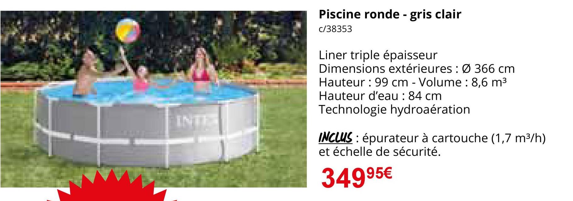 INTE
Piscine ronde - gris clair
c/38353
Liner triple épaisseur
Dimensions extérieures: Ø 366 cm
Hauteur: 99 cm - Volume: 8,6 m³
Hauteur d'eau : 84 cm
Technologie hydroaération
INCLUS: épurateur à cartouche (1,7 m³/h)
et échelle de sécurité.
34995€