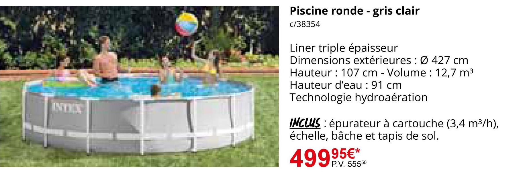 INTEX
Piscine ronde - gris clair
c/38354
Liner triple épaisseur
Dimensions extérieures: Ø 427 cm
Hauteur 107 cm - Volume: 12,7 m³
Hauteur d'eau : 91 cm
Technologie hydroaération
INCLUS: épurateur à cartouche (3,4 m³/h),
échelle, bâche et tapis de sol.
499,95€*
P.V. 55550