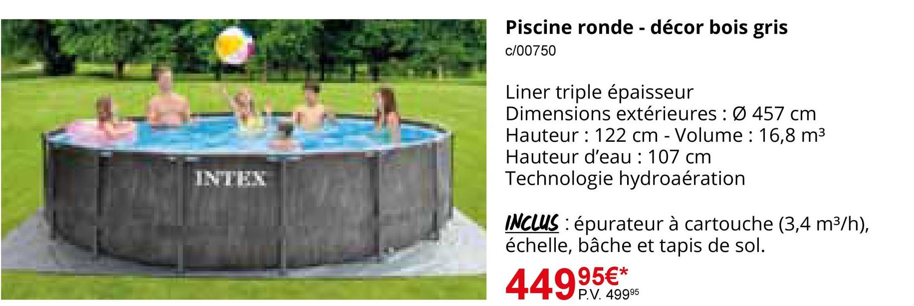 INTEX
Piscine ronde - décor bois gris
c/00750
Liner triple épaisseur
Dimensions extérieures : Ø 457 cm
Hauteur: 122 cm - Volume: 16,8 m³
Hauteur d'eau : 107 cm
Technologie hydroaération
INCLUS: épurateur à cartouche (3,4 m³/h),
échelle, bâche et tapis de sol.
95€*
44999.4995
P.V. 49995