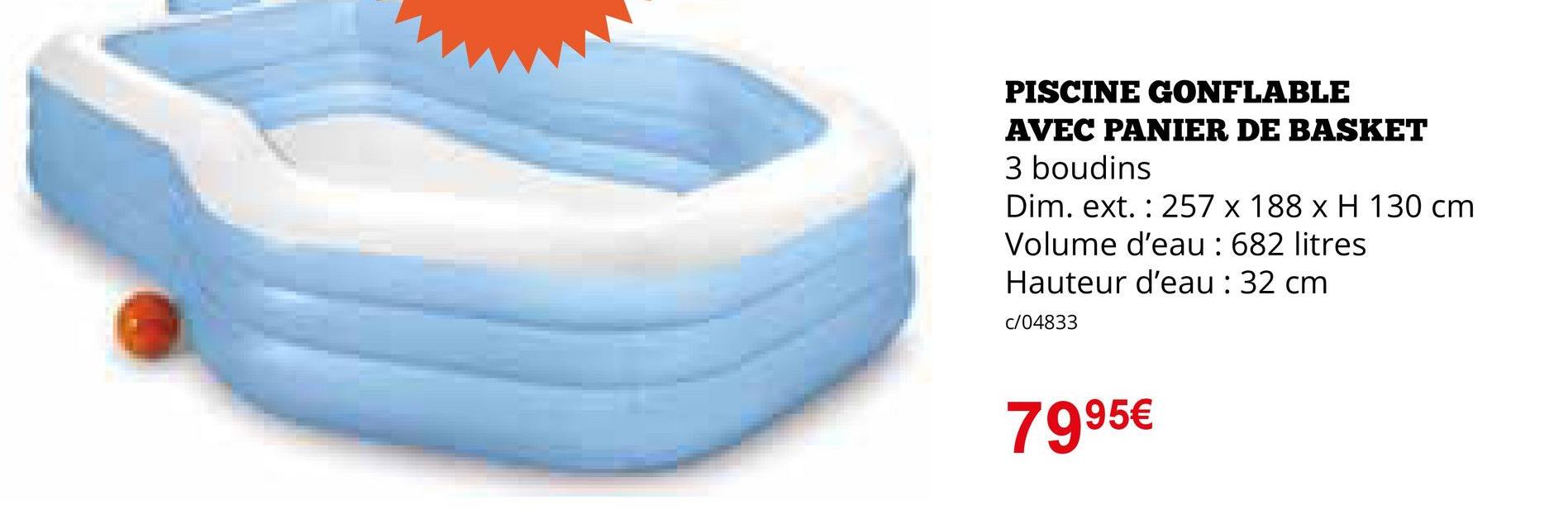 PISCINE GONFLABLE
AVEC PANIER DE BASKET
3 boudins
Dim. ext. 257 x 188 x H 130 cm
Volume d'eau : 682 litres
Hauteur d'eau : 32 cm
c/04833
7995€