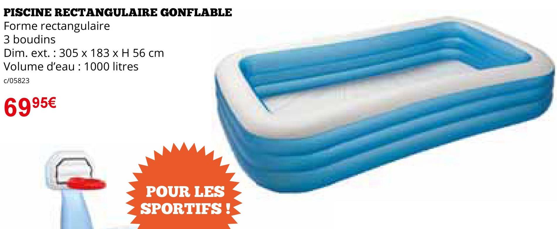 PISCINE RECTANGULAIRE GONFLABLE
Forme rectangulaire
3 boudins
Dim. ext. 305 x 183 x H 56 cm
Volume d'eau: 1000 litres
c/05823
6995€
POUR LES
SPORTIFS!