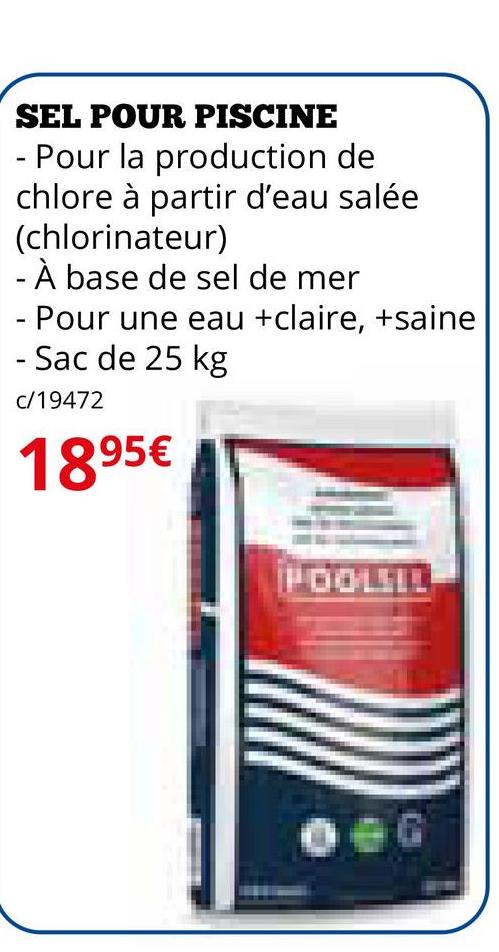 SEL POUR PISCINE
- Pour la production de
chlore à partir d'eau salée
(chlorinateur)
- À base de sel de mer
- Pour une eau +claire, +saine
- Sac de 25 kg
c/19472
1895€
POOLIL
G