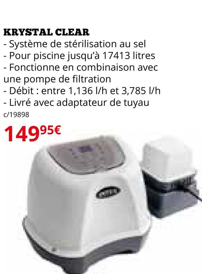 KRYSTAL CLEAR
- Système de stérilisation au sel
- Pour piscine jusqu'à 17413 litres
- Fonctionne en combinaison avec
une pompe de filtration
- Débit entre 1,136 l/h et 3,785 l/h
- Livré avec adaptateur de tuyau
c/19898
14995€