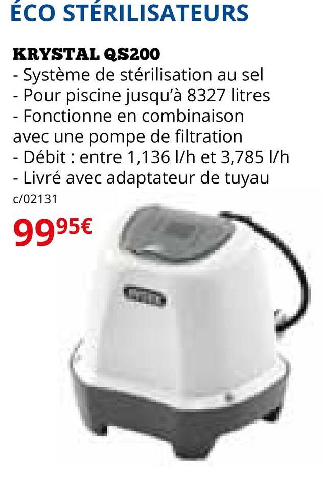 ÉCO STÉRILISATEURS
KRYSTAL QS200
- Système de stérilisation au sel
- Pour piscine jusqu'à 8327 litres
- Fonctionne en combinaison
avec une pompe de filtration
- Débit entre 1,136 l/h et 3,785 l/h
- Livré avec adaptateur de tuyau
c/02131
9995€