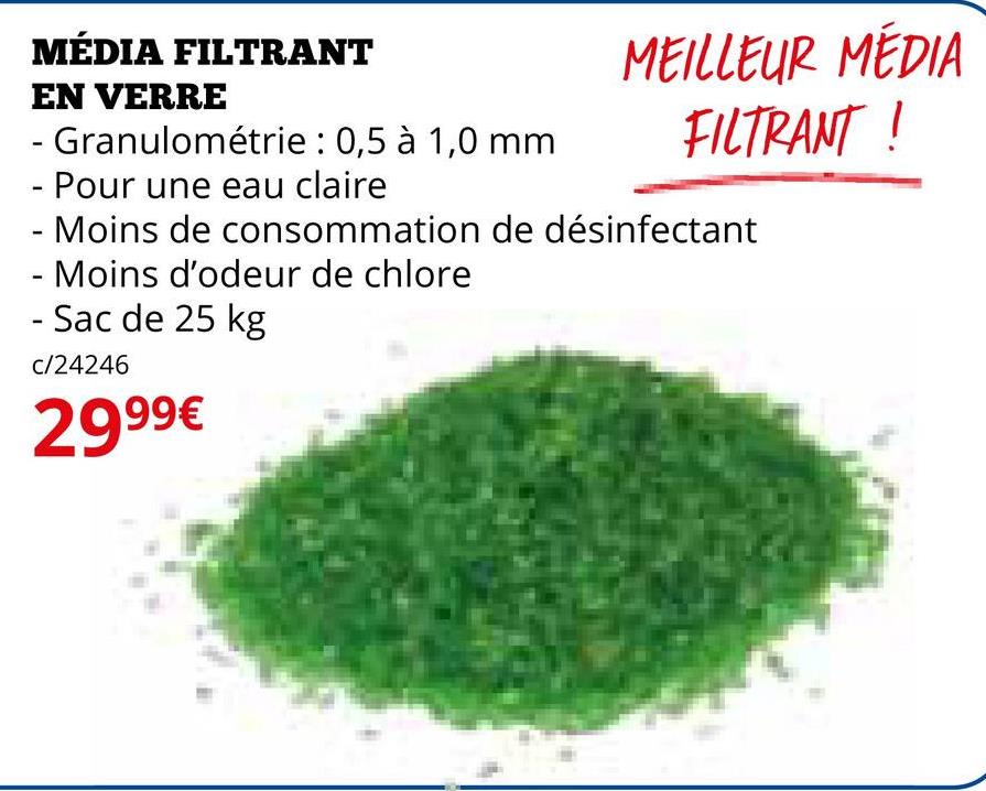 MÉDIA FILTRANT
EN VERRE
- Granulométrie : 0,5 à 1,0 mm
- Pour une eau claire
MEILLEUR MÉDIA
FILTRANT!
- Moins de consommation de désinfectant
- Moins d'odeur de chlore
- Sac de 25 kg
c/24246
2999€