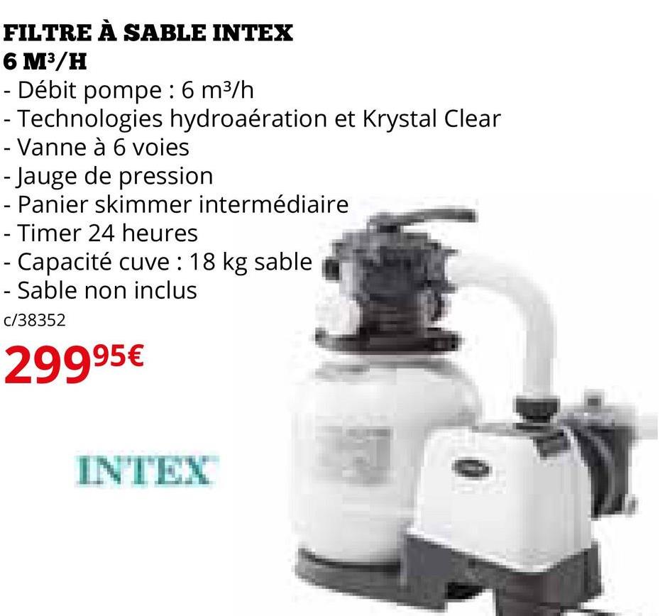 FILTRE À SABLE INTEX
6 M³/H
- Débit pompe : 6 m³/h
- Technologies hydroaération et Krystal Clear
- Vanne à 6 voies
- Jauge de pression
- Panier skimmer intermédiaire
- Timer 24 heures
- Capacité cuve : 18 kg sable
- Sable non inclus
c/38352
29995€
INTEX