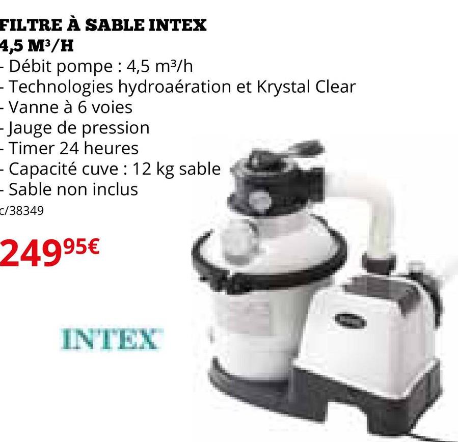 FILTRE À SABLE INTEX
4,5 M³/H
- Débit pompe : 4,5 m³/h
- Technologies hydroaération et Krystal Clear
- Vanne à 6 voies
- Jauge de pression
- Timer 24 heures
Capacité cuve : 12 kg sable
- Sable non inclus
C/38349
24995€
INTEX