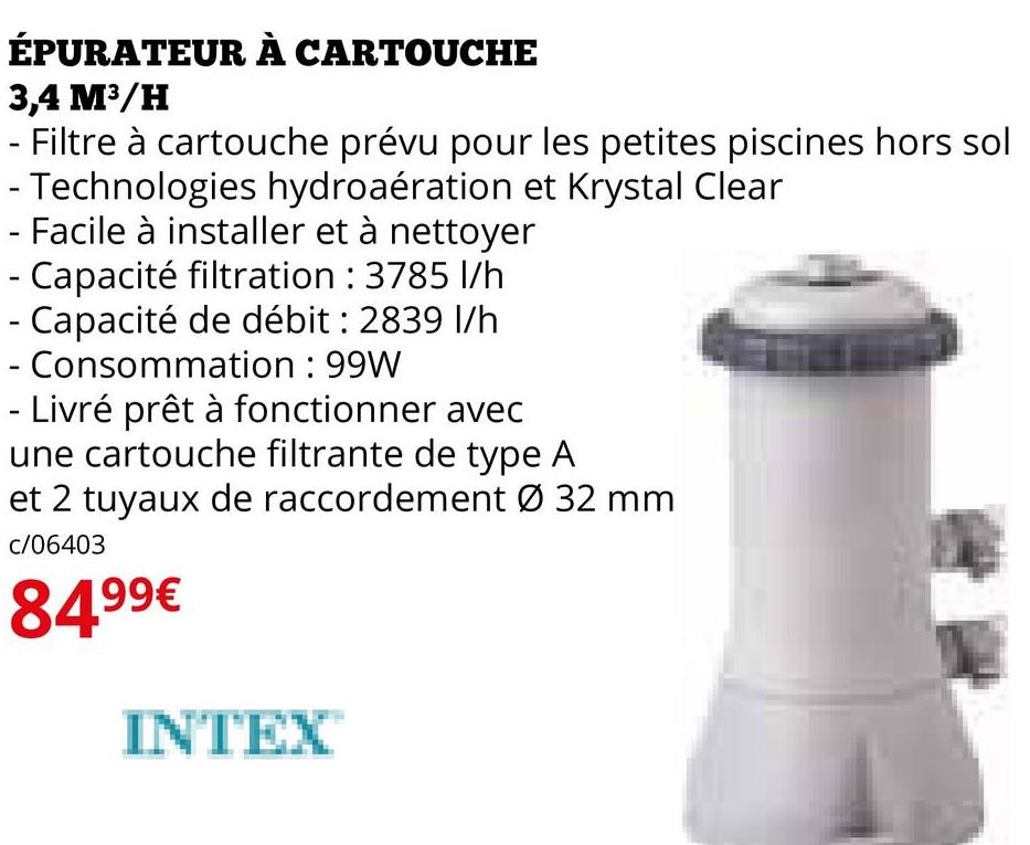 ÉPURATEUR À CARTOUCHE
3,4 M³/H
Filtre à cartouche prévu pour les petites piscines hors sol
- Technologies hydroaération et Krystal Clear
- Facile à installer et à nettoyer
- Capacité filtration : 3785 l/h
- Capacité de débit : 2839 l/h
- Consommation : 99W
- Livré prêt à fonctionner avec
une cartouche filtrante de type A
et 2 tuyaux de raccordement Ø 32 mm
c/06403
84.99€
INTEX