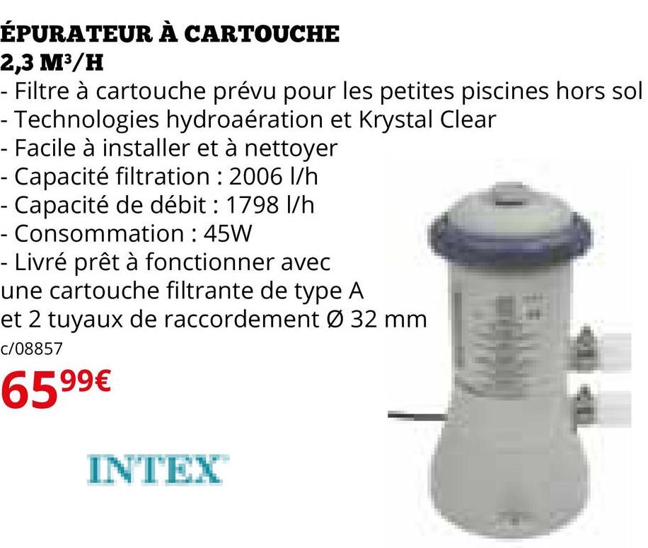 ÉPURATEUR À CARTOUCHE
2,3 M³/H
- Filtre à cartouche prévu pour les petites piscines hors sol
- Technologies hydroaération et Krystal Clear
- Facile à installer et à nettoyer
- Capacité filtration : 2006 l/h
- Capacité de débit : 1798 l/h
Consommation : 45W
- Livré prêt à fonctionner avec
une cartouche filtrante de type A
et 2 tuyaux de raccordement Ø 32 mm
c/08857
6599€
INTEX