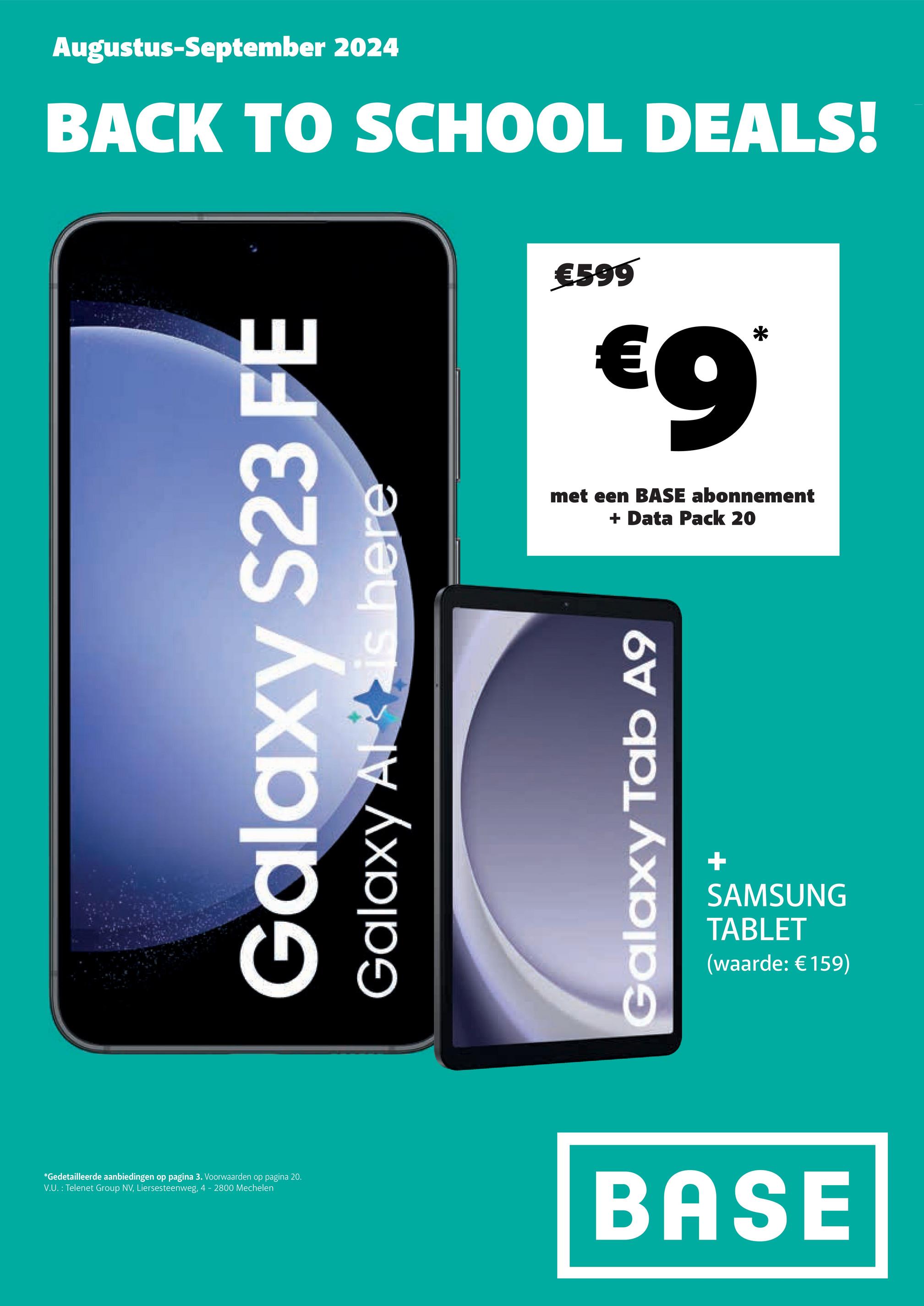 *Gedetailleerde aanbiedingen op pagina 3. Voorwaarden op pagina 20.
V.U.: Telenet Group NV, Liersesteenweg, 4 - 2800 Mechelen
Augustus-September 2024
BACK TO SCHOOL DEALS!
Galaxy
S23 FE
Galaxy Alt is here
€599
€9*
met een BASE abonnement
+ Data Pack 20
Galaxy Tab A9
+
SAMSUNG
TABLET
(waarde: €159)
BASE