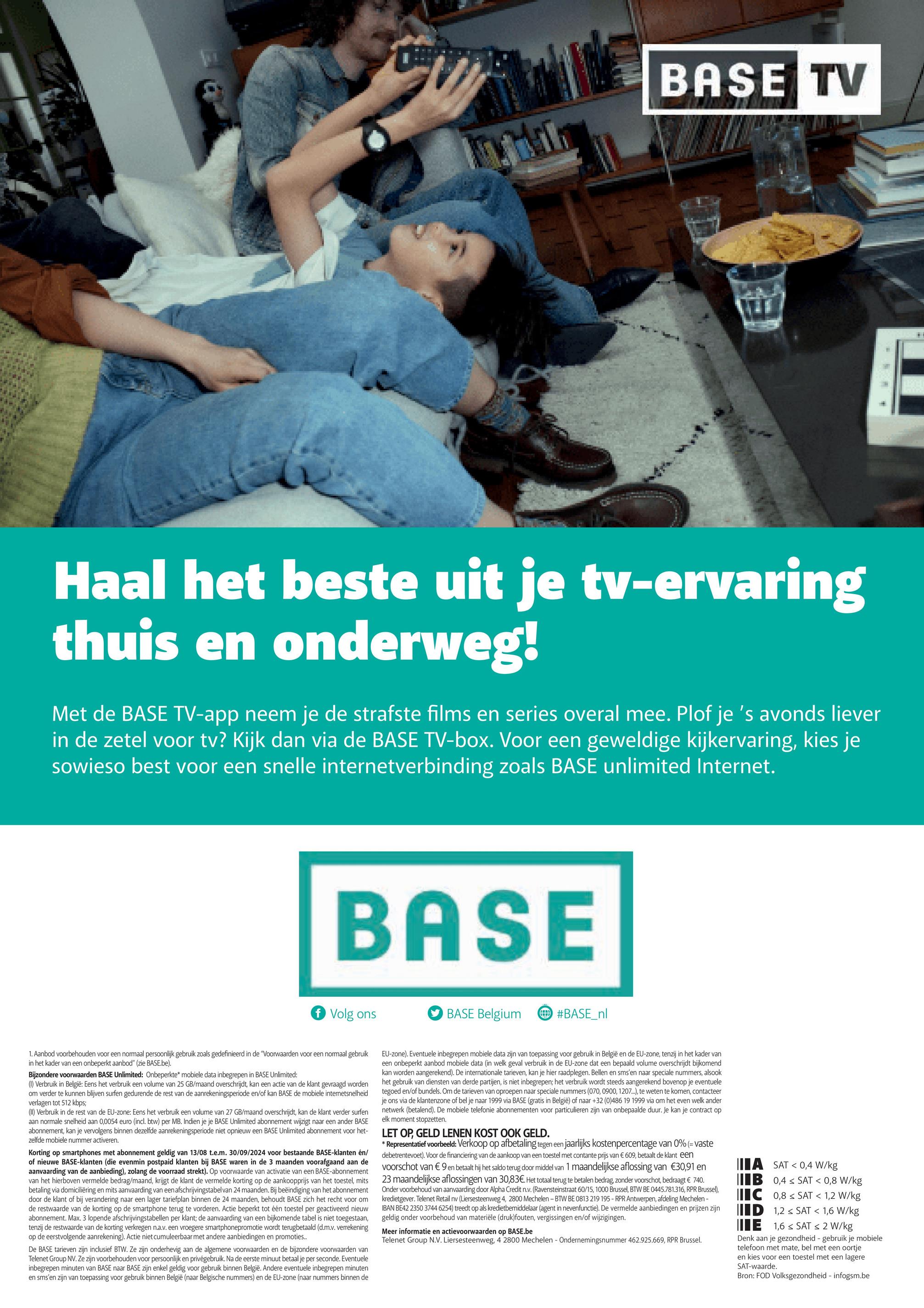 哈
BASE TV
Haal het beste uit je tv-ervaring
thuis en onderweg!
Met de BASE TV-app neem je de strafste films en series overal mee. Plof je 's avonds liever
in de zetel voor tv? Kijk dan via de BASE TV-box. Voor een geweldige kijkervaring, kies je
sowieso best voor een snelle internetverbinding zoals BASE unlimited Internet.
B
BASE
f Volg ons
BASE Belgium
#BASE_nl
1. Aanbod voorbehouden voor een normaal persoonlijk gebruik zoals gedefinieerd in de "Voorwaarden voor een normaal gebruik
in het kader van een onbeperkt aanbod" (zie BASE.be).
Bijzondere voorwaarden BASE Unlimited: Onbeperkte* mobiele data inbegrepen in BASE Unlimited:
(1) Verbruik in België: Eens het verbruik een volume van 25 GB/maand overschrijdt, kan een actie van de klant gevraagd worden
om verder te kunnen blijven surfen gedurende de rest van de aanrekeningsperiode en/of kan BASE de mobiele internetsnelheid
verlagen tot 512 kbps;
(II) Verbruik in de rest van de EU-zone: Eens het verbruik een volume van 27 GB/maand overschrijdt, kan de klant verder surfen
aan normale snelheid aan 0,0054 euro (incl. btw) per MB. Indien je je BASE Unlimited abonnement wijzigt naar een ander BASE
abonnement, kan je vervolgens binnen dezelfde aanrekeningsperiode niet opnieuw een BASE Unlimited abonnement voor het-
zelfde mobiele nummer activeren.
Korting op smartphones met abonnement geldig van 13/08 t.e.m. 30/09/2024 voor bestaande BASE-klanten en/
of nieuwe BASE-klanten (die evenmin postpaid klanten bij BASE waren in de 3 maanden voorafgaand aan de
aanvaarding van de aanbieding), zolang de voorraad strekt). Op voorwaarde van activatie van een BASE-abonnement
van het hierboven vermelde bedrag/maand, krijgt de klant de vermelde korting op de aankoopprijs van het toestel, mits
betaling via domiciliëring en mits aanvaarding van een afschrijvingstabel van 24 maanden. Bij beëindiging van het abonnement
door de klant of bij verandering naar een lager tariefplan binnen de 24 maanden, behoudt BASE zich het recht voor om
de restwaarde van de korting op de smartphone terug te vorderen. Actie beperkt tot één toestel per geactiveerd nieuw
abonnement. Max. 3 lopende afschrijvingstabellen per klant; de aanvaarding van een bijkomende tabel is niet toegestaan,
tenzij de restwaarde van de korting verkregen n.a.v. een vroegere smartphonepromotie wordt terugbetaald (d.m.v. verrekening
op de eerstvolgende aanrekening). Actie niet cumuleerbaar met andere aanbiedingen en promoties..
De BASE tarieven zijn inclusief BTW. Ze zijn onderhevig aan de algemene voorwaarden en de bijzondere voorwaarden van
Telenet Group NV. Ze zijn voorbehouden voor persoonlijk en privégebruik. Na de eerste minuut betaal je per seconde. Eventuele
inbegrepen minuten van BASE naar BASE zijn enkel geldig voor gebruik binnen België. Andere eventuele inbegrepen minuten
en sms'en zijn van toepassing voor gebruik binnen België (naar Belgische nummers) en de EU-zone (naar nummers binnen de
EU-zone). Eventuele inbegrepen mobiele data zijn van toepassing voor gebruik in België en de EU-zone, tenzij in het kader van
een onbeperkt aanbod mobiele data (in welk geval verbruik in de EU-zone dat een bepaald volume overschrijdt bijkomend
kan worden aangerekend). De internationale tarieven, kan je hier raadplegen. Bellen en sms'en naar speciale nummers, alsook
het gebruik van diensten van derde partijen, is niet inbegrepen; het verbruik wordt steeds aangerekend bovenop je eventuele
tegoed en/of bundels. Om de tarieven van oproepen naar speciale nummers (070, 0900, 1207...), te weten te komen, contacteer
je ons via de klantenzone of bel je naar 1999 via BASE (gratis in België) of naar +32 (0)486 19 1999 via om het even welk ander
netwerk (betalend). De mobiele telefonie abonnementen voor particulieren zijn van onbepaalde duur. Je kan je contract op
elk moment stopzetten.
LET OP, GELD LENEN KOST OOK GELD.
* Representatief voorbeeld: Verkoop op afbetaling tegen een jaarlijks kostenpercentage van 0% (= vaste
debetrentevoet). Voor de financiering van de aankoop van een toestel met contante prijs van € 609, betaalt de klant een
voorschot van € 9 en betaalt hij het saldo terug door middel van 1 maandelijkse aflossing van €30,91 en
23 maandelijkse aflossingen van 30,83€. Het totaal terug te betalen bedrag, zonder voorschot, bedraagt € 740.
Onder voorbehoud van aanvaarding door Alpha Credit n.v. (Ravensteinstraat 60/15, 1000 Brussel, BTW BE 0445.781.316, RPR Brussel),
kredietgever. Telenet Retail nv (Liersesteenweg 4, 2800 Mechelen - BTW BE 0813 219 195 - RPR Antwerpen, afdeling Mechelen -
IBAN BE42 2350 3744 6254) treedt op als kredietbemiddelaar (agent in nevenfunctie). De vermelde aanbiedingen en prijzen zijn
geldig onder voorbehoud van materiële (druk)fouten, vergissingen en/of wijzigingen.
Meer informatie en actievoorwaarden op BASE.be
Telenet Group N.V. Liersesteenweg, 4 2800 Mechelen - Ondernemingsnummer 462.925.669, RPR Brussel.
A SAT 0,4 W/kg
IB 0,4 SAT < 0,8 W/kg
C 0,8 SAT < 1,2 W/kg
ID 1,2 SAT < 1,6 W/kg
E 1,6 SAT < 2 W/kg
Denk aan je gezondheid - gebruik je mobiele
telefoon met mate, bel met een oortje
en kies voor een toestel met een lagere
SAT-waarde.
Bron: FOD Volksgezondheid - infogsm.be