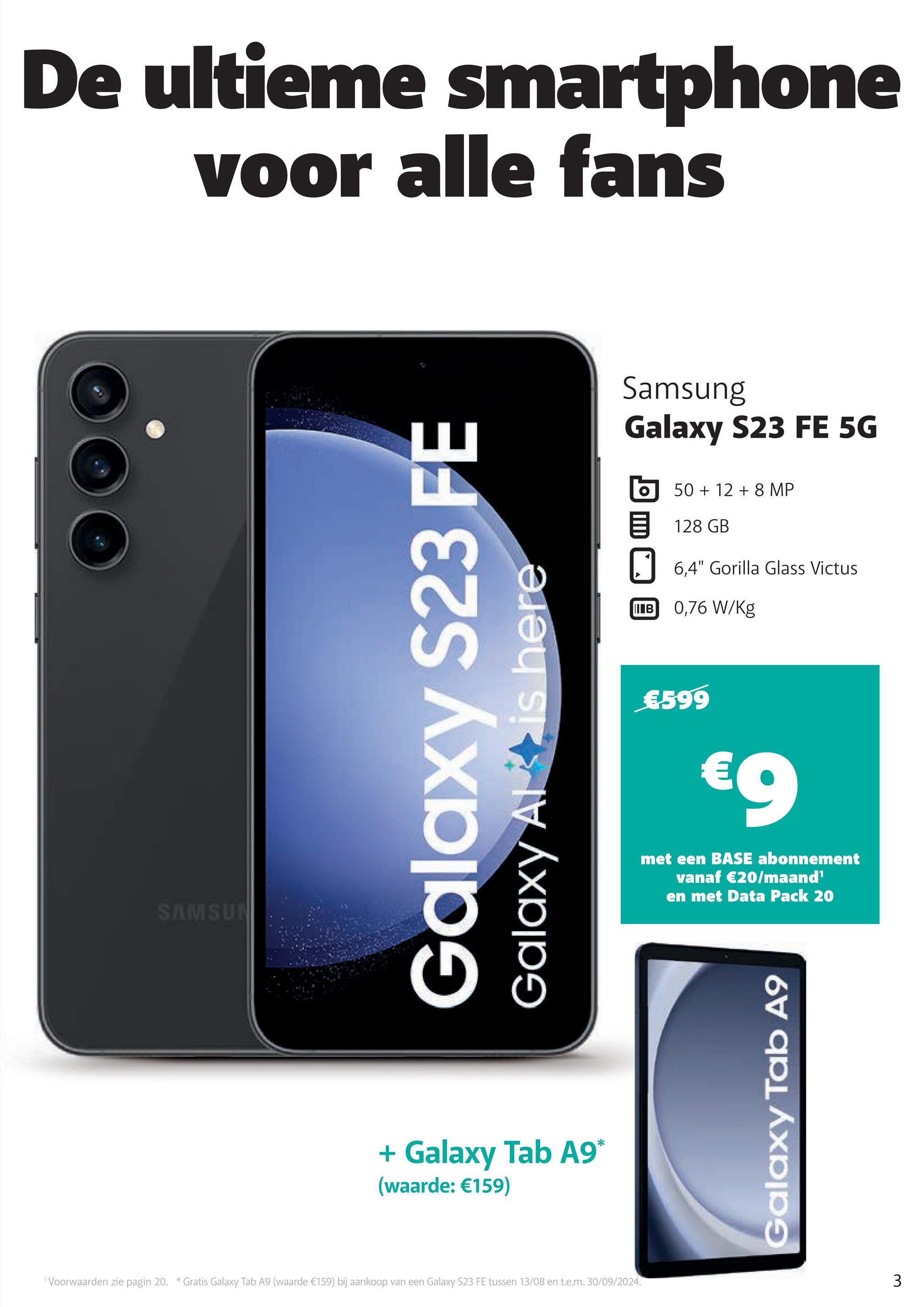 De ultieme smartphone
voor alle fans
SAMSUN
Galaxy S23 FE
Galaxy Altis here
+ Galaxy Tab A9*
(waarde: €159)
1 Voorwaarden zie pagin 20. * Gratis Galaxy Tab A9 (waarde €159) bij aankoop van een Galaxy S23 FE tussen 13/08 en t.e.m. 30/09/2024.
Samsung
Galaxy S23 FE 5G
50+ 128 MP
目 128 GB
6.4" Gorilla Glass Victus
IIB 0,76 W/Kg
€599
€9
met een BASE abonnement
vanaf €20/maand¹
en met Data Pack 20
Galaxy Tab A9
3