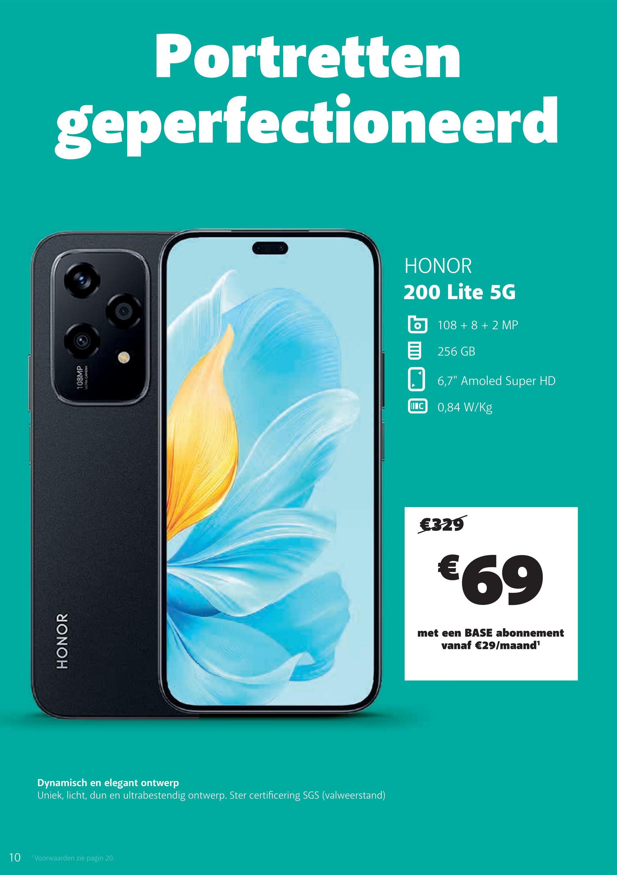 HONOR
108MP
Portretten
geperfectioneerd
Dynamisch en elegant ontwerp
Uniek, licht, dun en ultrabestendig ontwerp. Ster certificering SGS (valweerstand)
10
Voorwaarden zie pagin 20.
HONOR
200 Lite 5G
108 +8 +2 MP
目 256 GB
IC
6,7" Amoled Super HD
0,84 W/kg
€329
€69
met een BASE abonnement
vanaf €29/maand¹