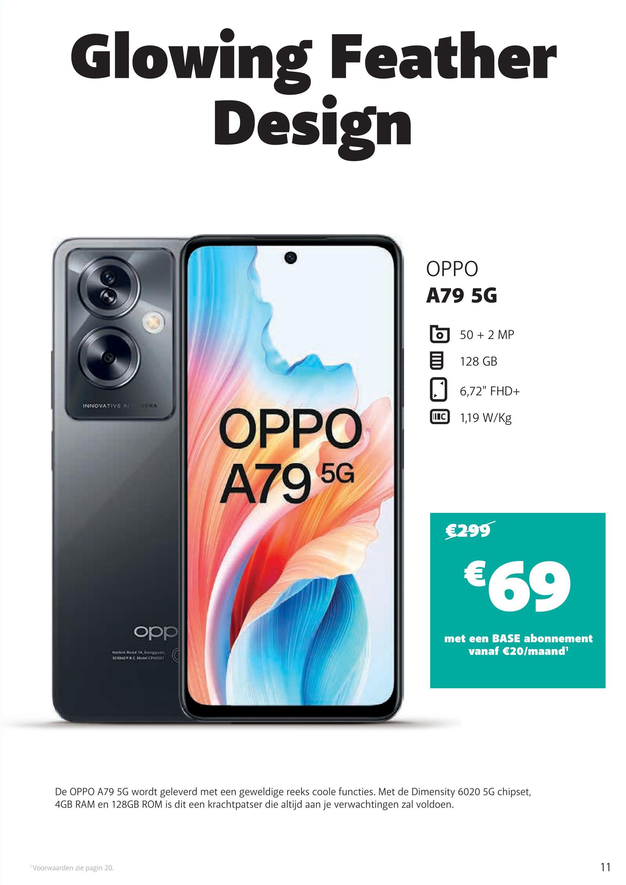 Glowing Feather
Design
OPPO
A79 5G
50 + 2 MP
128 GB
☐ 6,72" FHD+
II C 1,19 W/kg
INNOVATIVE A
MERA
opp
OPPO
A79 5G
€299
€69
met een BASE abonnement
vanaf €20/maand¹
De OPPO A79 5G wordt geleverd met een geweldige reeks coole functies. Met de Dimensity 6020 5G chipset,
4GB RAM en 128GB ROM is dit een krachtpatser die altijd aan je verwachtingen zal voldoen.
1 Voorwaarden zie pagin 20.
11