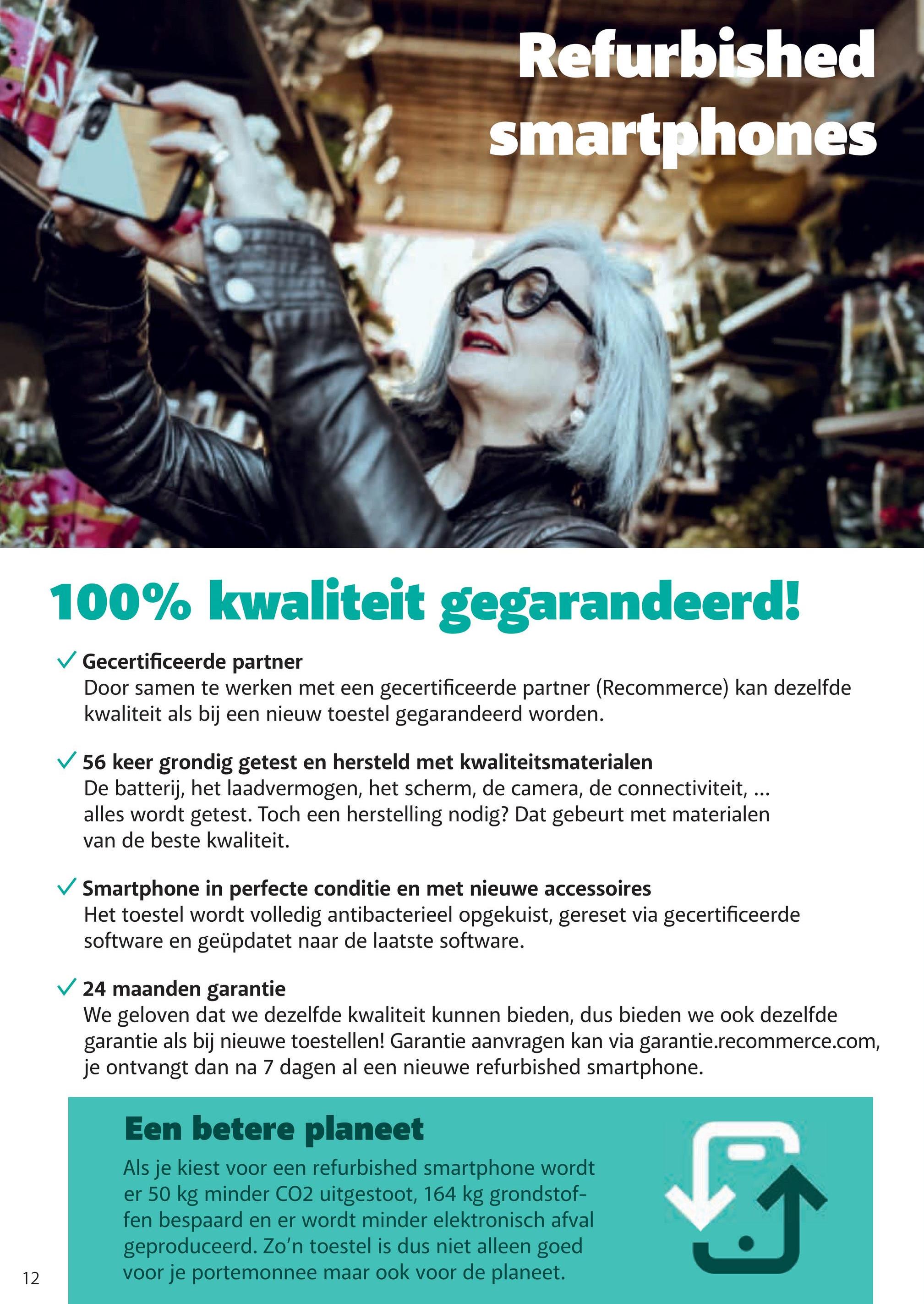 Refurbished
smartphones
12
100% kwaliteit gegarandeerd!
✓ Gecertificeerde partner
Door samen te werken met een gecertificeerde partner (Recommerce) kan dezelfde
kwaliteit als bij een nieuw toestel gegarandeerd worden.
56 keer grondig getest en hersteld met kwaliteitsmaterialen
De batterij, het laadvermogen, het scherm, de camera, de connectiviteit, ...
alles wordt getest. Toch een herstelling nodig? Dat gebeurt met materialen
van de beste kwaliteit.
Smartphone in perfecte conditie en met nieuwe accessoires
Het toestel wordt volledig antibacterieel opgekuist, gereset via gecertificeerde
software en geüpdatet naar de laatste software.
24 maanden garantie
We geloven dat we dezelfde kwaliteit kunnen bieden, dus bieden we ook dezelfde
garantie als bij nieuwe toestellen! Garantie aanvragen kan via garantie.recommerce.com,
je ontvangt dan na 7 dagen al een nieuwe refurbished smartphone.
Een betere planeet
Als je kiest voor een refurbished smartphone wordt
er 50 kg minder CO2 uitgestoot, 164 kg grondstof-
fen bespaard en er wordt minder elektronisch afval
geproduceerd. Zo'n toestel is dus niet alleen goed
voor je portemonnee maar ook voor de planeet.
5