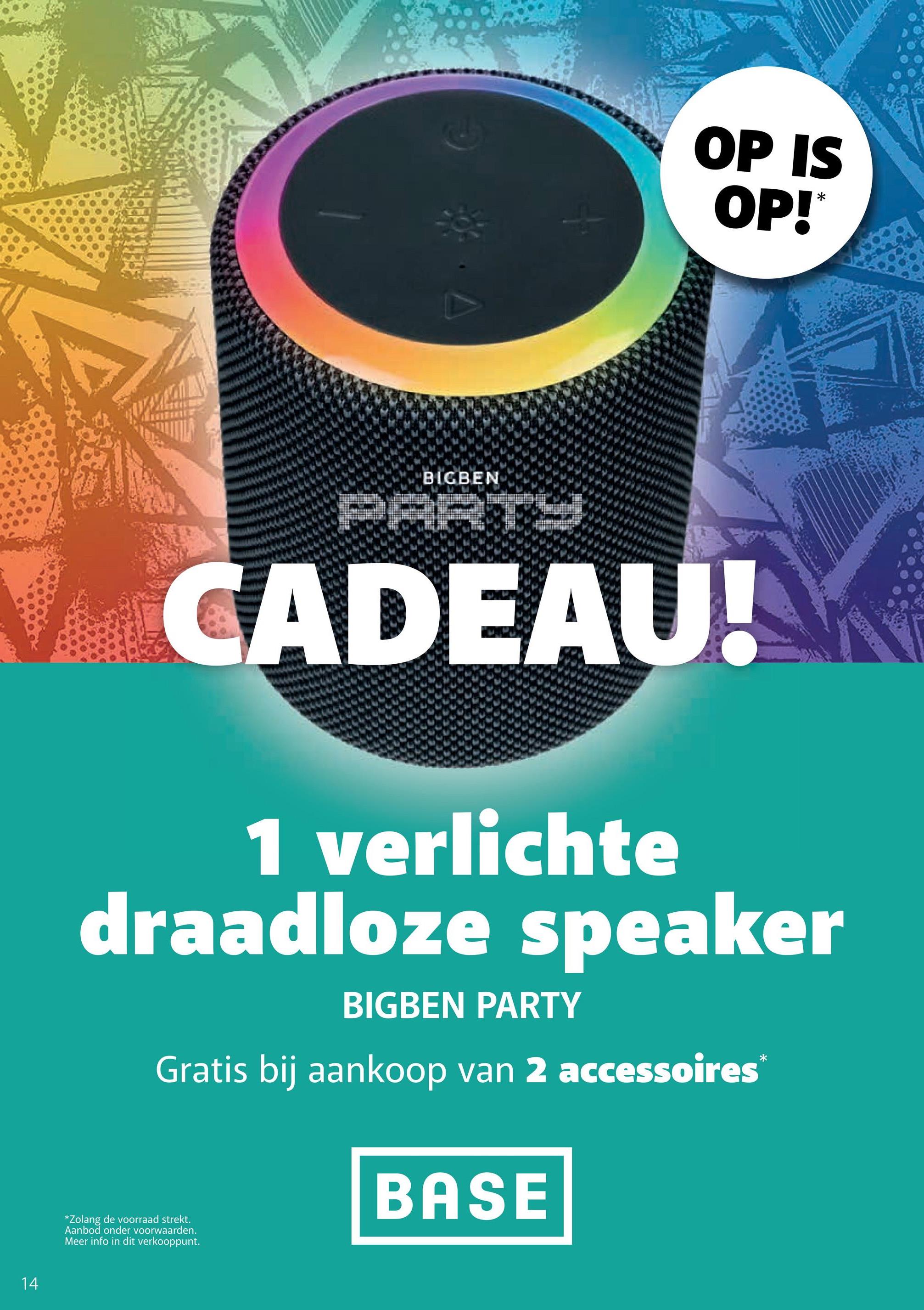 BIGBEN
OP IS
OP!
*
V CADEAU!
1 verlichte
draadloze speaker
BIGBEN PARTY
Gratis bij aankoop van 2 accessoires
*
14
*Zolang de voorraad strekt.
Aanbod onder voorwaarden.
Meer info in dit verkooppunt.
BASE