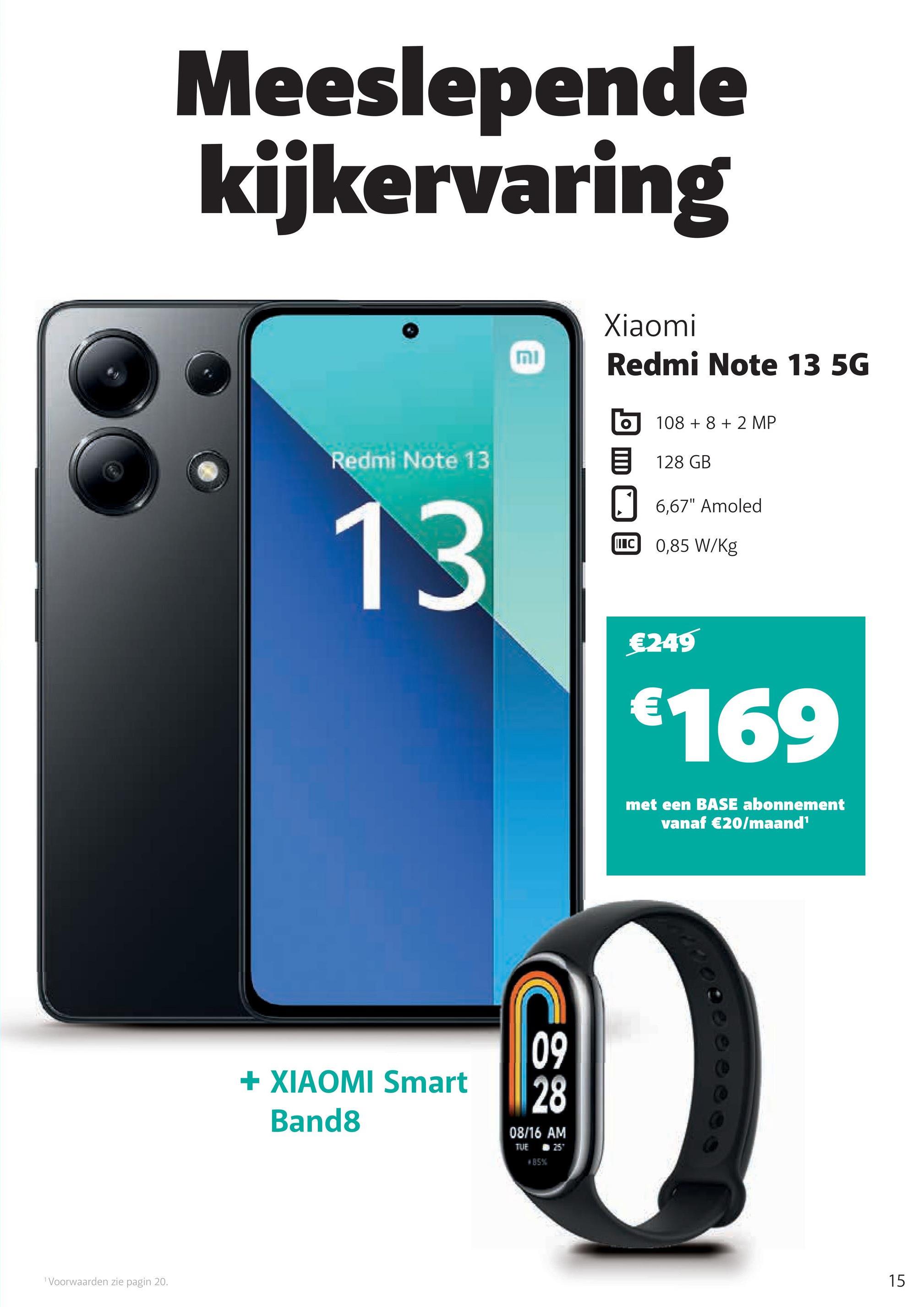 1 Voorwaarden zie pagin 20.
Meeslepende
kijkervaring
וח
Xiaomi
Redmi Note 13 5G
10882 MP
Redmi Note 13
目 128 GB
13
+ XIAOMI Smart
Band8
09
28
08/16 AM
TUE
#85%
N257
6,67" Amoled
I C 0,85 W/Kg
€249
€169
met een BASE abonnement
vanaf €20/maand¹
15