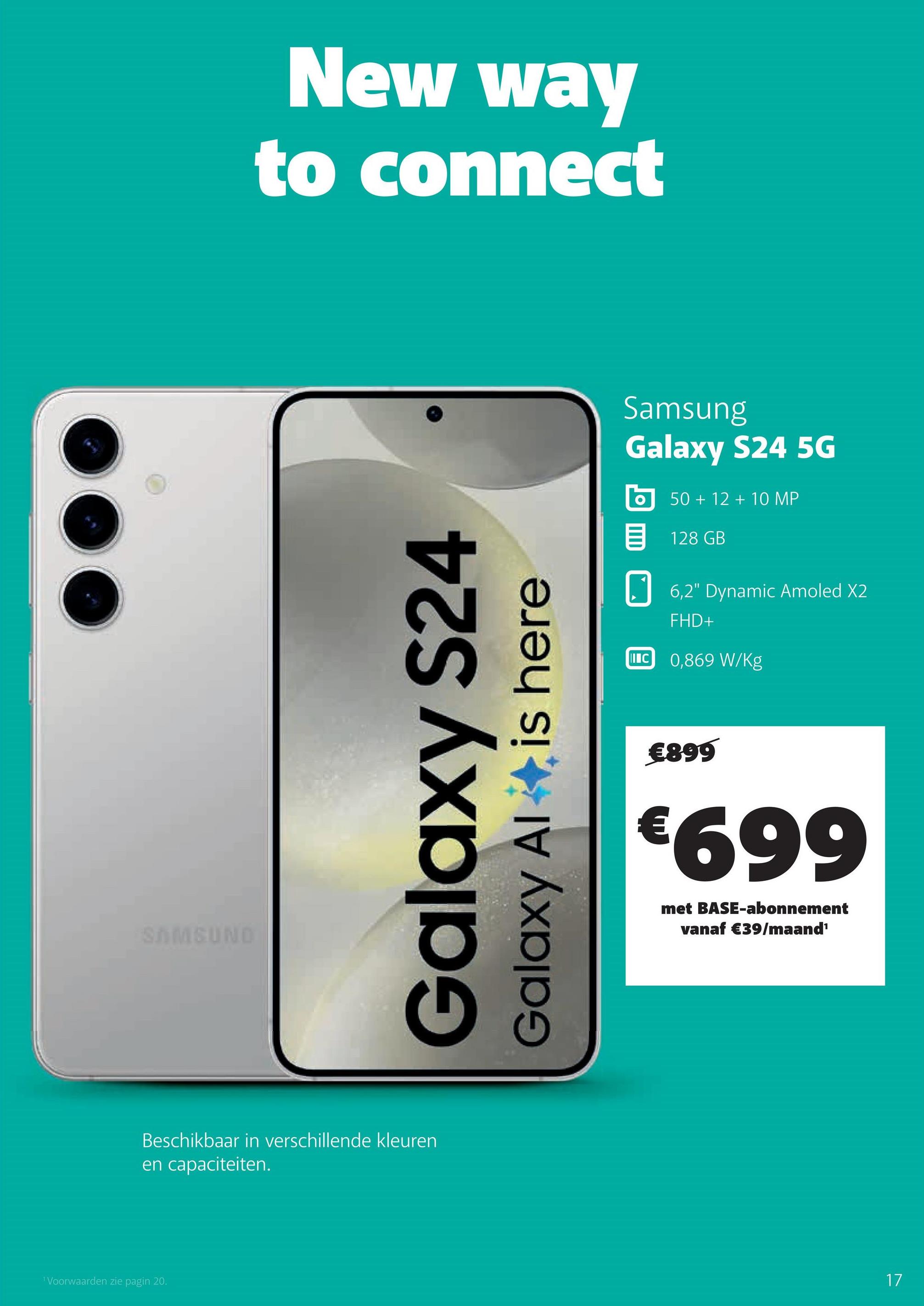 'Voorwaarden zie pagin 20.
SAMSUND
New way
to connect
Galaxy S24
Galaxy Al
is here
Beschikbaar in verschillende kleuren
en capaciteiten.
Samsung
Galaxy S24 5G
50+12+10 MP
目 128 GB
II
6,2" Dynamic Amoled X2
FHD+
C 0,869 W/Kg
€899
€699
met BASE-abonnement
vanaf €39/maand¹
17