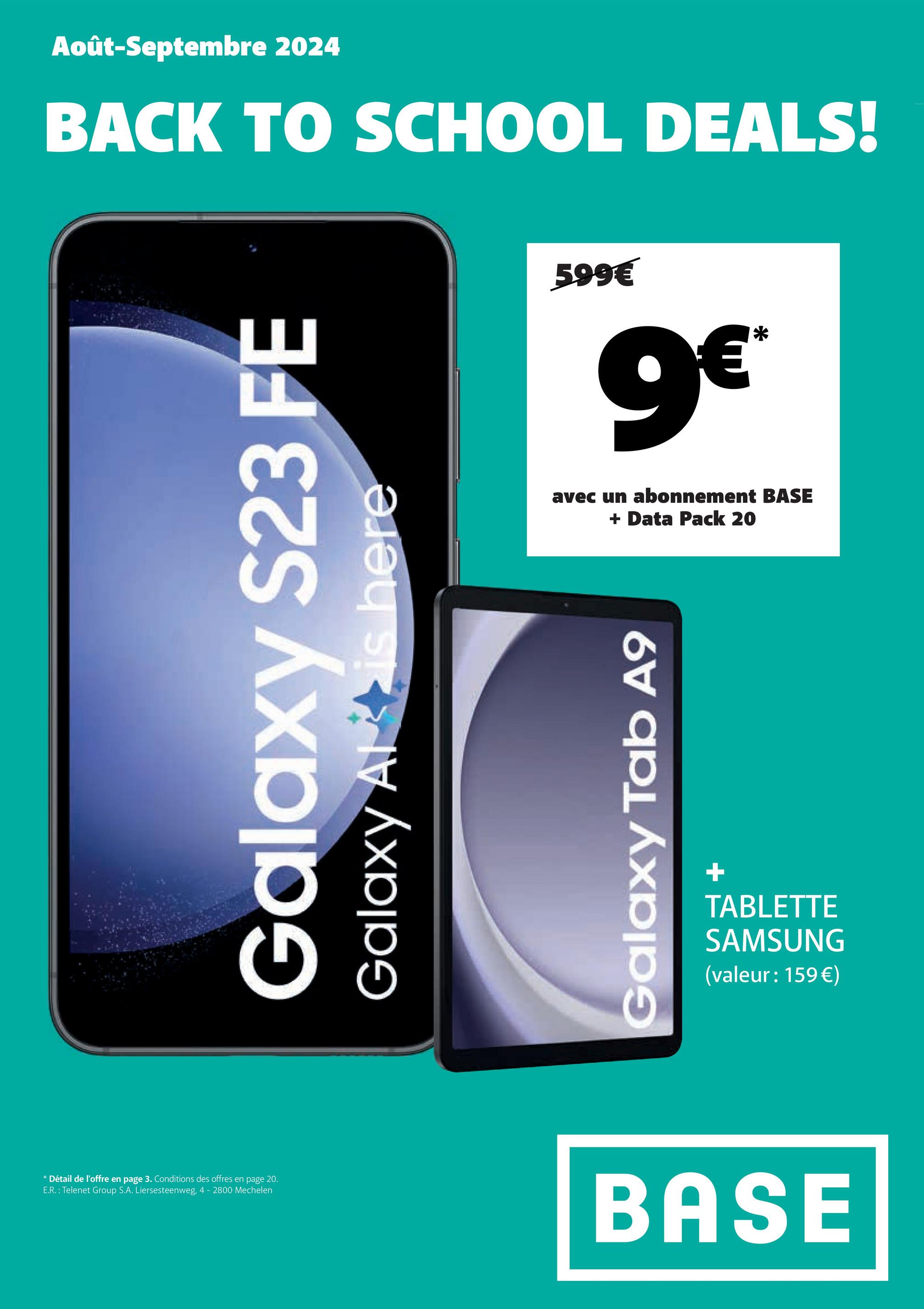 Août-Septembre 2024
BACK TO SCHOOL DEALS!
Galaxy S23 FE
Galaxy Alt is here
599€
9€*
avec un abonnement BASE
+
Data Pack 20
Galaxy Tab A9
+
TABLETTE
SAMSUNG
(valeur: 159€)
* Détail de l'offre en page 3. Conditions des offres en page 20.
E.R.: Telenet Group S.A. Liersesteenweg, 4 - 2800 Mechelen
BASE