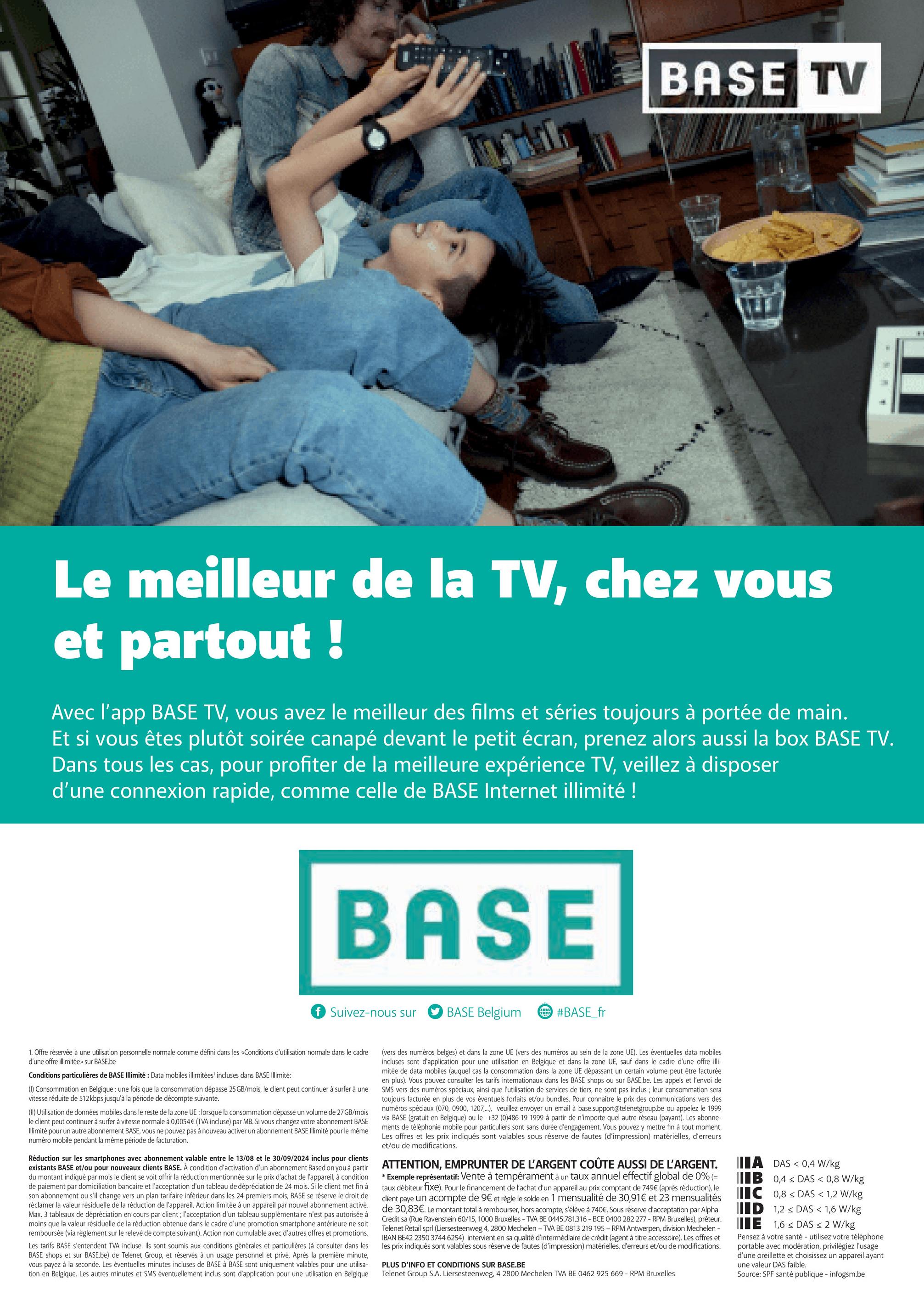 BASE TV
E
Le meilleur de la TV, chez vous
et partout !
Avec l'app BASE TV, vous avez le meilleur des films et séries toujours à portée de main.
Et si vous êtes plutôt soirée canapé devant le petit écran, prenez alors aussi la box BASE TV.
Dans tous les cas, pour profiter de la meilleure expérience TV, veillez à disposer
d'une connexion rapide, comme celle de BASE Internet illimité !
BASE
f Suivez-nous sur
BASE Belgium
#BASE_fr
1. Offre réservée à une utilisation personnelle normale comme défini dans les «Conditions d'utilisation normale dans le cadre
d'une offre illimitée» sur BASE.be
Conditions particulières de BASE Illimité: Data mobiles illimitées' incluses dans BASE Illimité:
(1) Consommation en Belgique : une fois que la consommation dépasse 25 GB/mois, le client peut continuer à surfer à une
vitesse réduite de 512 kbps jusqu'à la période de décompte suivante.
(II) Utilisation de données mobiles dans le reste de la zone UE : lorsque la consommation dépasse un volume de 27GB/mois
le client peut continuer à surfer à vitesse normale à 0,0054€ (TVA incluse) par MB. Si vous changez votre abonnement BASE
Illimité pour un autre abonnement BASE, vous ne pouvez pas à nouveau activer un abonnement BASE Illimité pour le même
numéro mobile pendant la même période de facturation.
Réduction sur les smartphones avec abonnement valable entre le 13/08 et le 30/09/2024 inclus pour clients
existants BASE et/ou pour nouveaux clients BASE. À condition d'activation d'un abonnement Based on you à partir
du montant indiqué par mois le client se voit offrir la réduction mentionnée sur le prix d'achat de l'appareil, à condition
de paiement par domiciliation bancaire et l'acceptation d'un tableau de dépréciation de 24 mois. Si le client met fin à
son abonnement ou s'il change vers un plan tarifaire inférieur dans les 24 premiers mois, BASE se réserve le droit de
réclamer la valeur résiduelle de la réduction de l'appareil. Action limitée à un appareil par nouvel abonnement activé.
Max. 3 tableaux de dépréciation en cours par client; l'acceptation d'un tableau supplémentaire n'est pas autorisée à
moins que la valeur résiduelle de la réduction obtenue dans le cadre d'une promotion smartphone antérieure ne soit
remboursée (via règlement sur le relevé de compte suivant). Action non cumulable avec d'autres offres et promotions.
Les tarifs BASE s'entendent TVA incluse. Ils sont soumis aux conditions générales et particulières (à consulter dans les
BASE shops et sur BASE.be) de Telenet Group, et réservés à un usage personnel et privé. Après la première minute,
vous payez à la seconde. Les éventuelles minutes incluses de BASE à BASE sont uniquement valables pour une utilisa-
tion en Belgique. Les autres minutes et SMS éventuellement inclus sont d'application pour une utilisation en Belgique
(vers des numéros belges) et dans la zone UE (vers des numéros au sein de la zone UE). Les éventuelles data mobiles
incluses sont d'application pour une utilisation en Belgique et dans la zone UE, sauf dans le cadre d'une offre illi-
mitée de data mobiles (auquel cas la consommation dans la zone UE dépassant un certain volume peut être facturée
en plus). Vous pouvez consulter les tarifs internationaux dans les BASE shops ou sur BASE.be. Les appels et l'envoi de
SMS vers des numéros spéciaux, ainsi que l'utilisation de services de tiers, ne sont pas inclus; leur consommation sera
toujours facturée en plus de vos éventuels forfaits et/ou bundles. Pour connaître le prix des communications vers des
numéros spéciaux (070, 0900, 1207,...), veuillez envoyer un email à base.support@telenetgroup.be ou appelez le 1999
via BASE (gratuit en Belgique) ou le +32 (0)486 19 1999 à partir de n'importe quel autre réseau (payant). Les abonne-
ments de téléphonie mobile pour particuliers sont sans durée d'engagement. Vous pouvez y mettre fin à tout moment.
Les offres et les prix indiqués sont valables sous réserve de fautes (d'impression) matérielles, d'erreurs
et/ou de modifications.
ATTENTION, EMPRUNTER DE L'ARGENT COÛTE AUSSI DE L'ARGENT.
* Exemple représentatif: Vente à tempérament à un taux annuel effectif global de 0% (=
taux débiteur fixe). Pour le financement de l'achat d'un appareil au prix comptant de 749€ (après réduction), le
client paye un acompte de 9€ et règle le solde en 1 mensualité de 30,91€ et 23 mensualités
de 30,83€. Le montant total à rembourser, hors acompte, s'élève à 740€. Sous réserve d'acceptation par Alpha
Credit sa (Rue Ravenstein 60/15, 1000 Bruxelles - TVA BE 0445.781.316 - BCE 0400 282 277 - RPM Bruxelles), prêteur.
Telenet Retail sprl (Liersesteenweg 4, 2800 Mechelen - TVA BE 0813 219 195 - RPM Antwerpen, division Mechelen -
IBAN BE42 2350 3744 6254) intervient en sa qualité d'intermédiaire de crédit (agent à titre accessoire). Les offres et
les prix indiqués sont valables sous réserve de fautes (d'impression) matérielles, d'erreurs et/ou de modifications.
PLUS D'INFO ET CONDITIONS SUR BASE.BE
Telenet Group S.A. Liersesteenweg, 4 2800 Mechelen TVA BE 0462 925 669 - RPM Bruxelles
A DAS <0,4 W/kg
IIB 0,4 DAS < 0,8 W/kg
IC 0,8 DAS < 1,2 W/kg
ID 1,2 DAS < 1,6 W/kg
E 1,6 DAS < 2 W/kg
Pensez à votre santé - utilisez votre téléphone
portable avec modération, privilégiez l'usage
d'une oreillette et choisissez un appareil ayant
une valeur DAS faible.
Source: SPF santé publique - infogsm.be