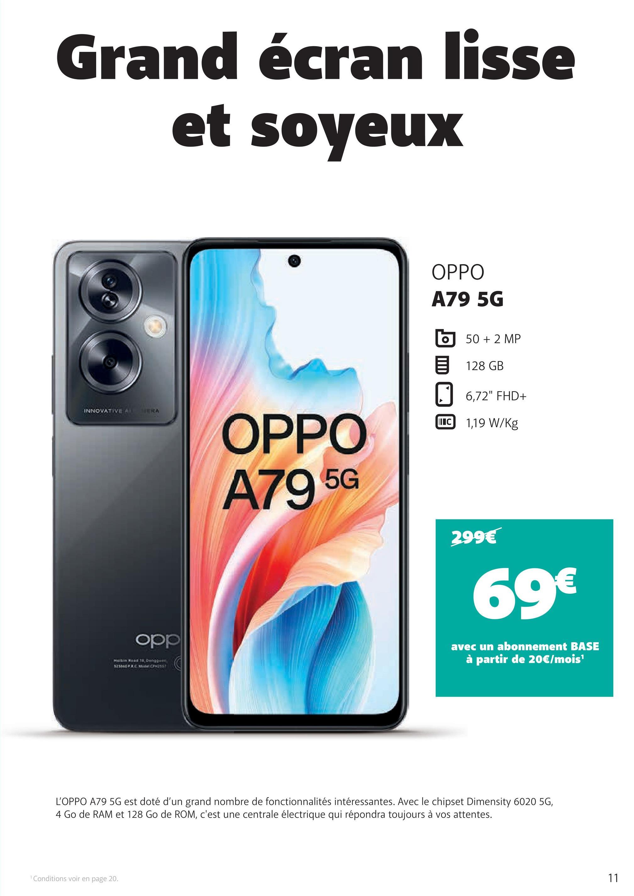 Grand écran lisse
et soyeux
INNOVATIVE A
MERA
OPPO
A79 5G
50 + 2 MP
128 GB
☐ 6,72" FHD+
II C 1,19 W/kg
opp
OPPO
A79 5G
299€
69€
avec un abonnement BASE
à partir de 20€/mois¹
L'OPPO A79 5G est doté d'un grand nombre de fonctionnalités intéressantes. Avec le chipset Dimensity 6020 5G,
4 Go de RAM et 128 Go de ROM, c'est une centrale électrique qui répondra toujours à vos attentes.
1 Conditions voir en page 20.
11