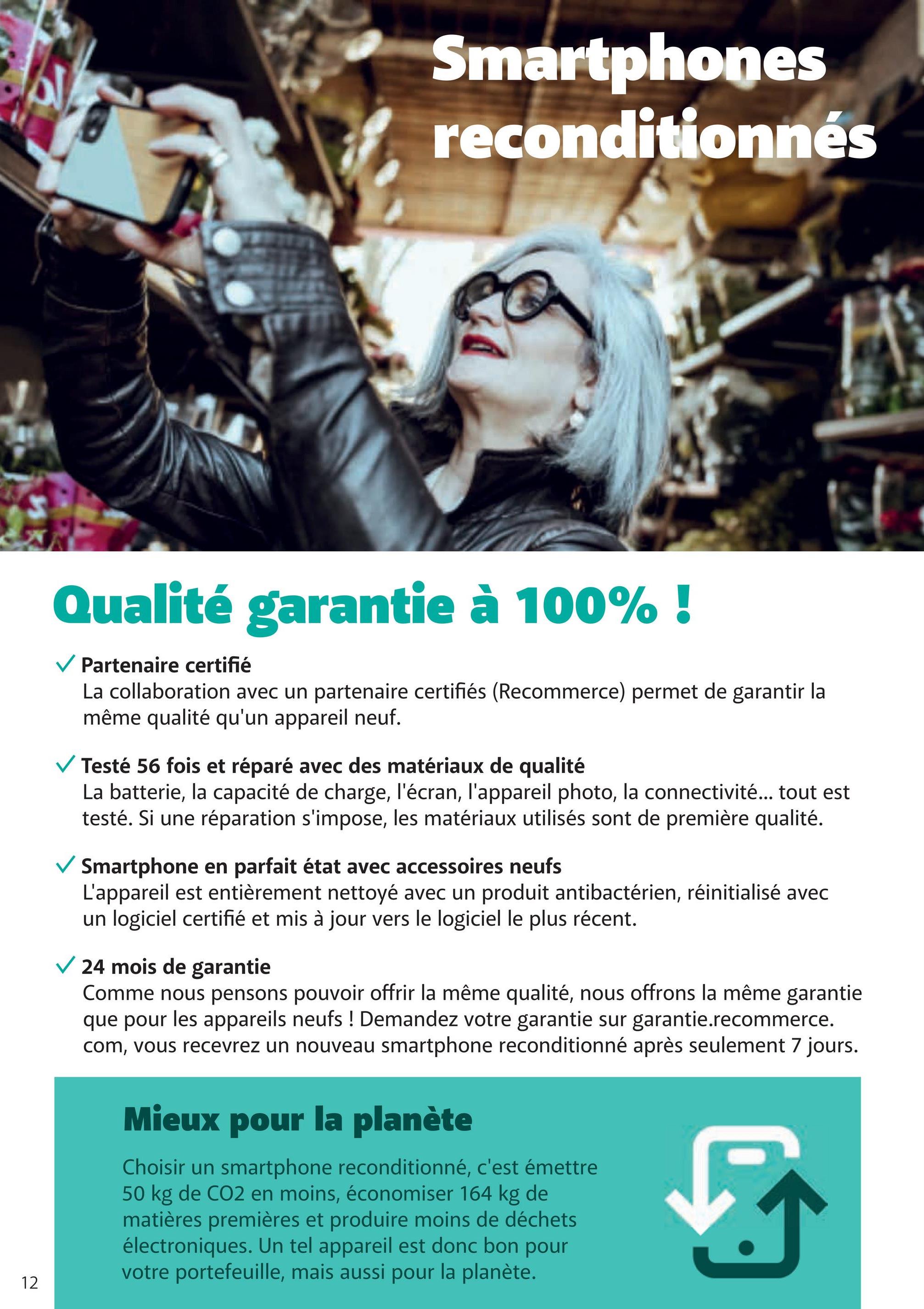 Smartphones
reconditionnés
12
Qualité garantie à 100% !
Partenaire certifié
La collaboration avec un partenaire certifiés (Recommerce) permet de garantir la
même qualité qu'un appareil neuf.
✓ Testé 56 fois et réparé avec des matériaux de qualité
La batterie, la capacité de charge, l'écran, l'appareil photo, la connectivité... tout est
testé. Si une réparation s'impose, les matériaux utilisés sont de première qualité.
✓ Smartphone en parfait état avec accessoires neufs
L'appareil est entièrement nettoyé avec un produit antibactérien, réinitialisé avec
un logiciel certifié et mis à jour vers le logiciel le plus récent.
✓ 24 mois de garantie
Comme nous pensons pouvoir offrir la même qualité, nous offrons la même garantie
que pour les appareils neufs ! Demandez votre garantie sur garantie.recommerce.
com, vous recevrez un nouveau smartphone reconditionné après seulement 7 jours.
Mieux pour la planète
Choisir un smartphone reconditionné, c'est émettre
50 kg de CO2 en moins, économiser 164 kg de
matières premières et produire moins de déchets
électroniques. Un tel appareil est donc bon pour
votre portefeuille, mais aussi pour la planète.