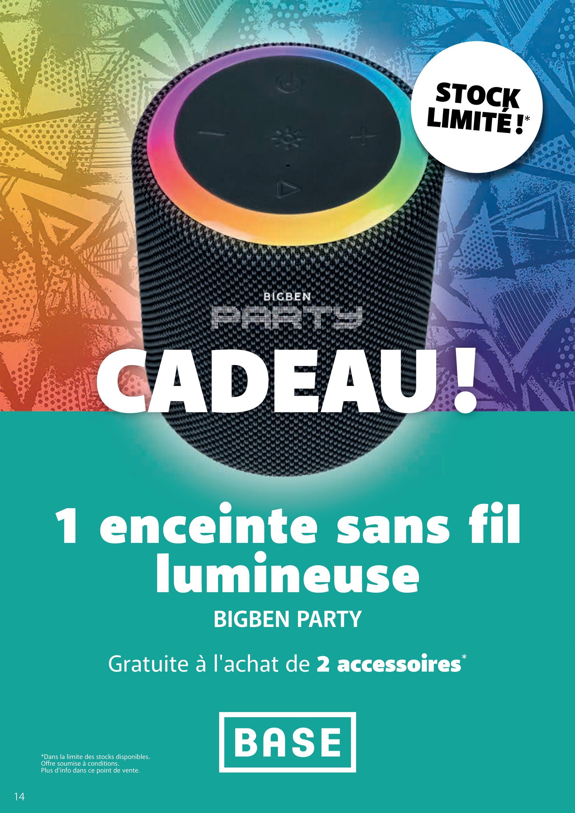 14
BIGBEN
STOCK
LIMITÉ !*
CADEAU!
1 enceinte sans fil
lumineuse
BIGBEN PARTY
Gratuite à l'achat de 2 accessoires
*
*Dans la limite des stocks disponibles.
Offre soumise à conditions.
Plus d'info dans ce point de vente.
BASE