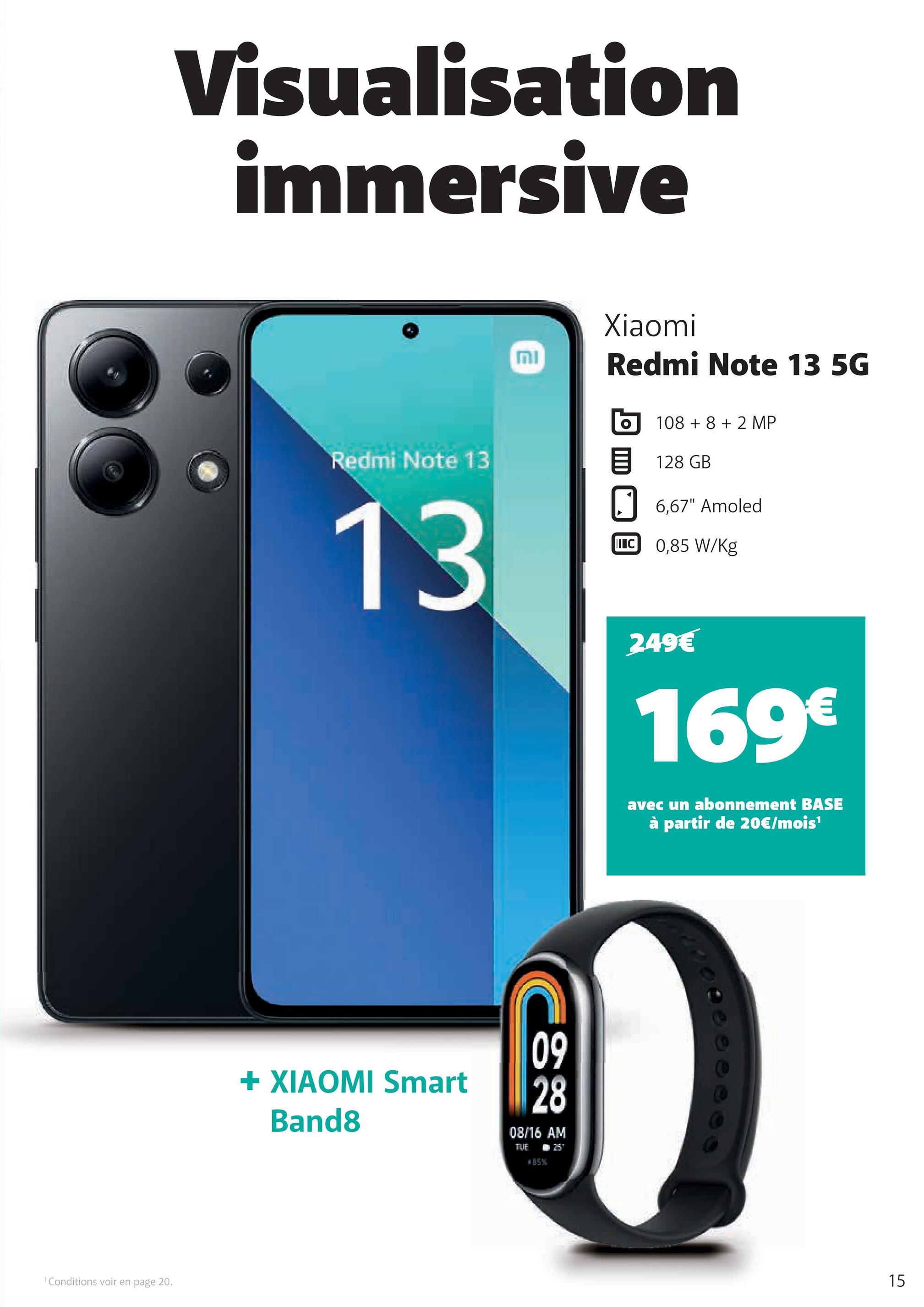 1 Conditions voir en page 20.
Visualisation
immersive
וח
Xiaomi
Redmi Note 13 5G
10882 MP
Redmi Note 13
目 128 GB
13
+ XIAOMI Smart
Band8
09
28
08/16 AM
TUE
#85%
N257
6,67" Amoled
I C 0,85 W/Kg
249€
169€
avec un abonnement BASE
à partir de 20€/mois¹
15