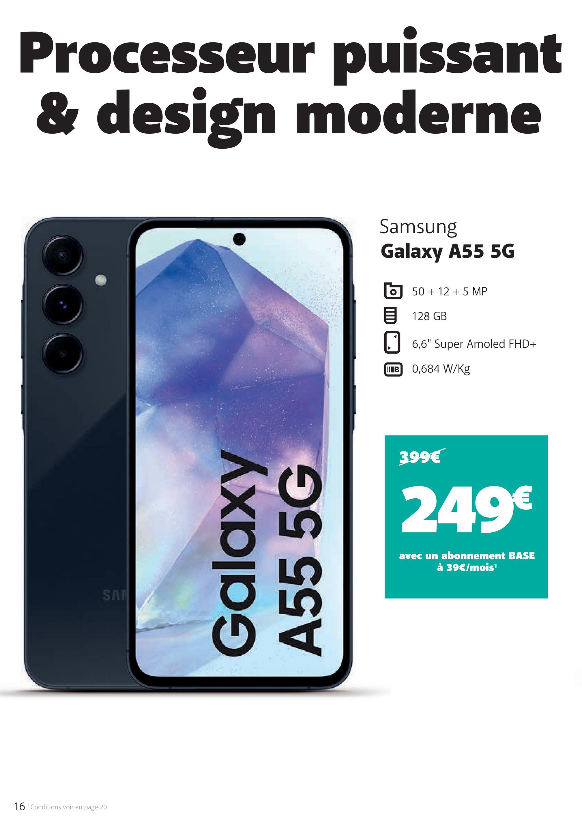 16 Conditions voir en page 20.
Processeur puissant
& design moderne
SA
Galaxy
A55 5G
Samsung
Galaxy A55 5G
50+125 MP
目 128 GB
6,6" Super Amoled FHD+
IIIB
0,684 W/Kg
399€
249€
avec un abonnement BASE
à 39€/mois¹