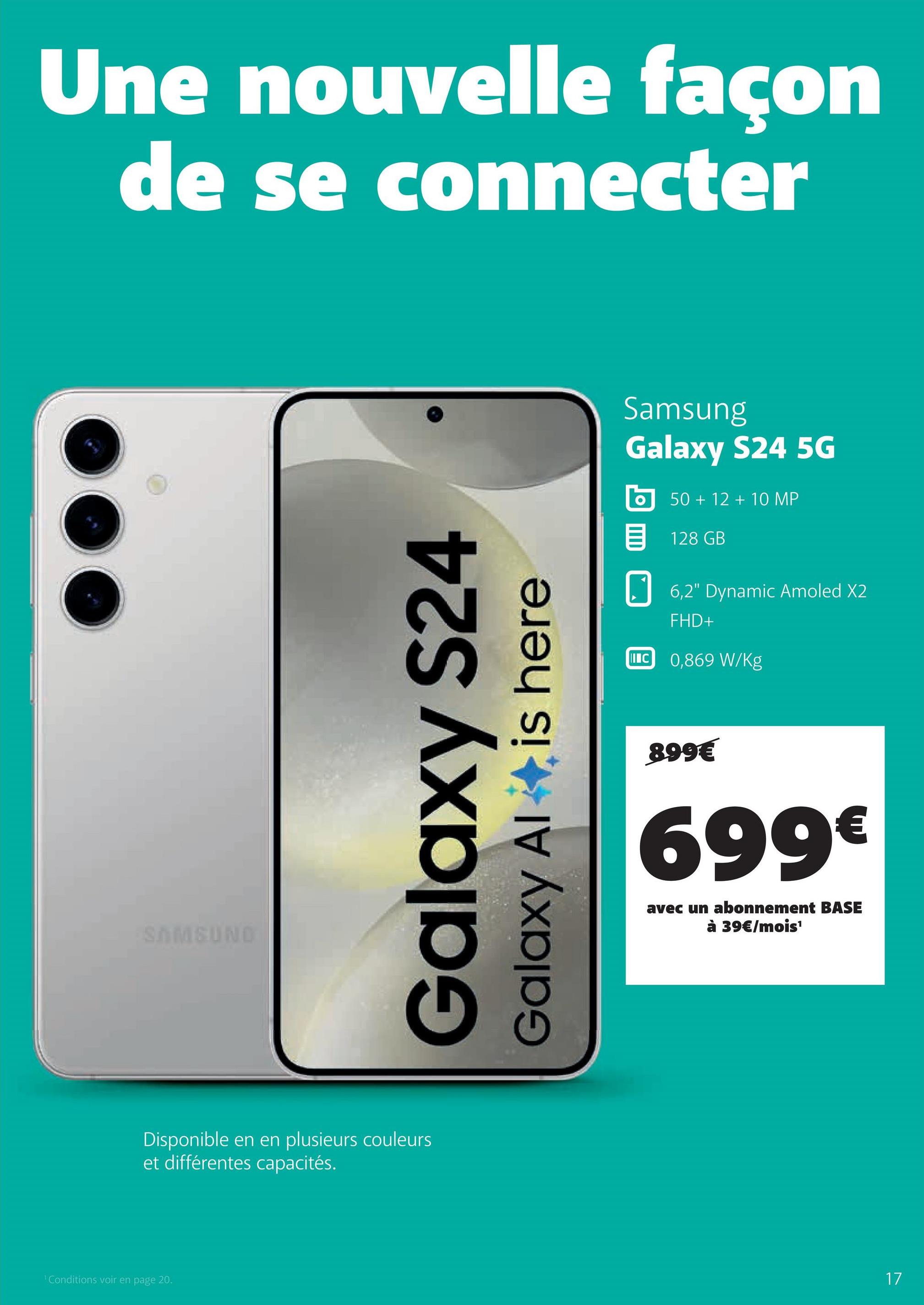 1 Conditions voir en page 20.
Une nouvelle façon
de se connecter
SAMSUND
Galaxy S24
Galaxy Al
is here
Disponible en en plusieurs couleurs
et différentes capacités.
Samsung
Galaxy S24 5G
50+12+10 MP
目 128 GB
☐ 6,2" Dynamic Amoled X2
INC
FHD+
0,869 W/kg
899€
699€
avec un abonnement BASE
à 39€/mois¹
17