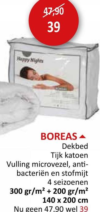 Happy Nights
47,90
39
BOREAS
Dekbed
Tijk katoen
Vulling microvezel, anti-
bacteriën en stofmijt
4 seizoenen
300 gr/m² + 200 gr/m²
140 x 200 cm
Nu geen 47,90 wel 39