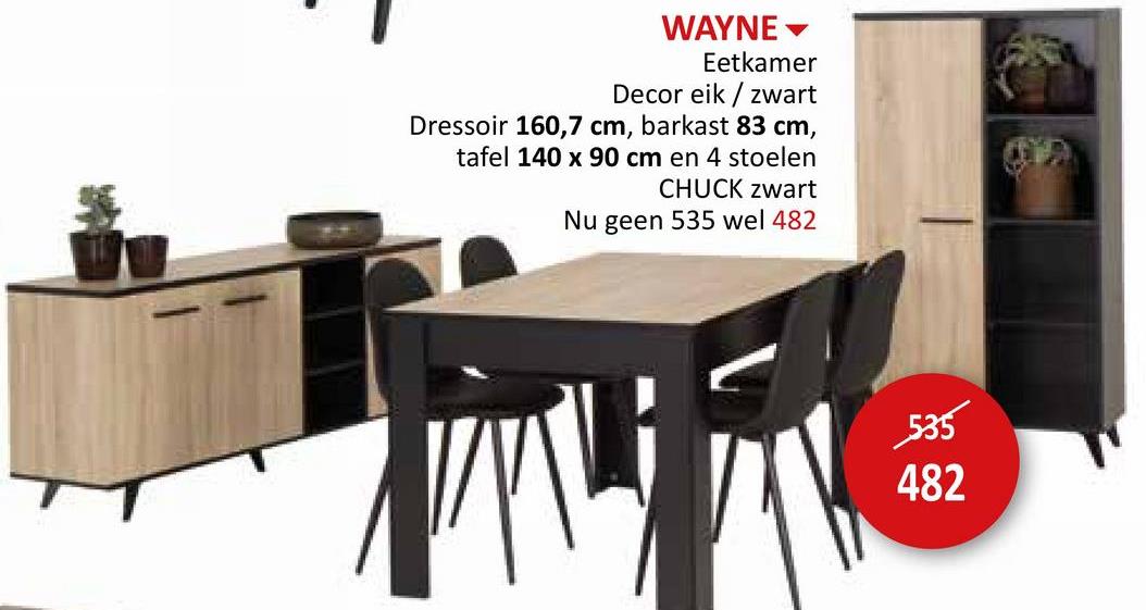 WAYNE
Eetkamer
Decor eik/zwart
Dressoir 160,7 cm, barkast 83 cm,
tafel 140 x 90 cm en 4 stoelen
CHUCK zwart
Nu geen 535 wel 482
535
482