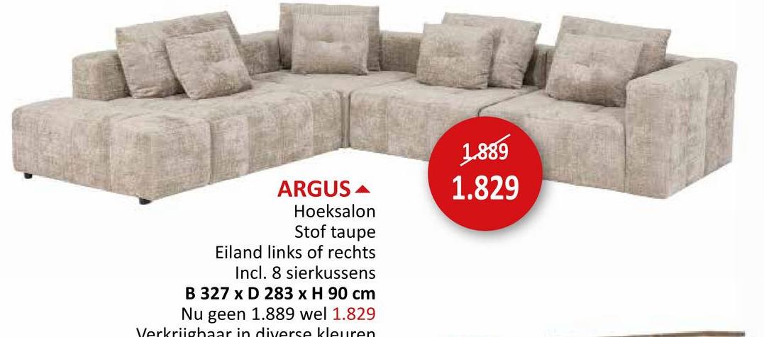 ARGUS
Hoeksalon
Stof taupe
Eiland links of rechts
Incl. 8 sierkussens
B 327 x D 283 x H 90 cm
Nu geen 1.889 wel 1.829
Verkrijgbaar in diverse kleuren
1.889
1.829