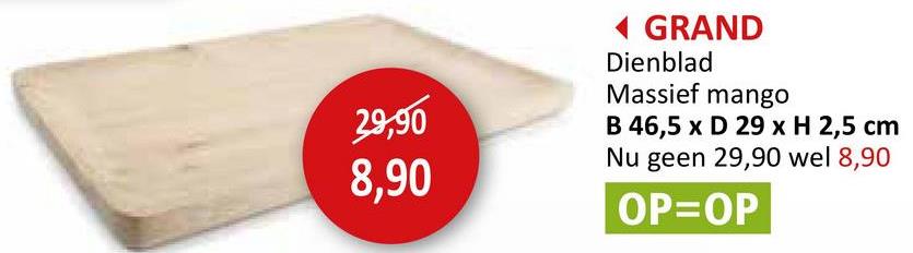 29,90
8,90
◄ GRAND
Dienblad
Massief mango
B 46,5 x D 29 x H 2,5 cm
Nu geen 29,90 wel 8,90
OP=OP