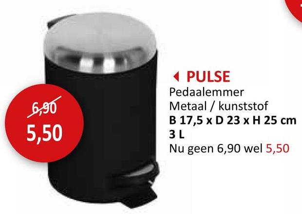 6,90
5,50
◄ PULSE
Pedaalemmer
Metaalkunststof
B 17,5 x D 23 x H 25 cm
3 L
Nu geen 6,90 wel 5,50