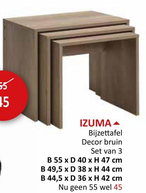 55
5
IZUMA
Bijzettafel
Decor bruin
Set van 3
B 55 x D 40 x H 47 cm
B 49,5 x D 38 x H 44 cm
B 44,5 x D 36 x H 42 cm
Nu geen 55 wel 45