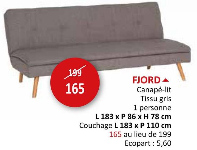 199
FJORD
165
Canapé-lit
Tissu gris
1 personne
L 183 x P 86 x H 78 cm
Couchage L 183 x P 110 cm
165 au lieu de 199
Ecopart : 5,60