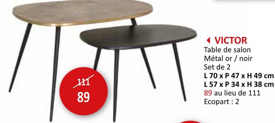 H
89
◄ VICTOR
Table de salon
Métal or / noir
Set de 2
L 70 x P 47 x H 49 cm
L 57 x P 34 x H 38 cm
89 au lieu de 111
Ecopart: 2