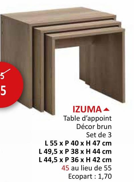 b5
IZUMA
Table d'appoint
Décor brun
Set de 3
L 55 x P 40 x H 47 cm
L 49,5 x P 38 x H 44 cm
L 44,5 x P 36 x H 42 cm
45 au lieu de 55
Ecopart: 1,70