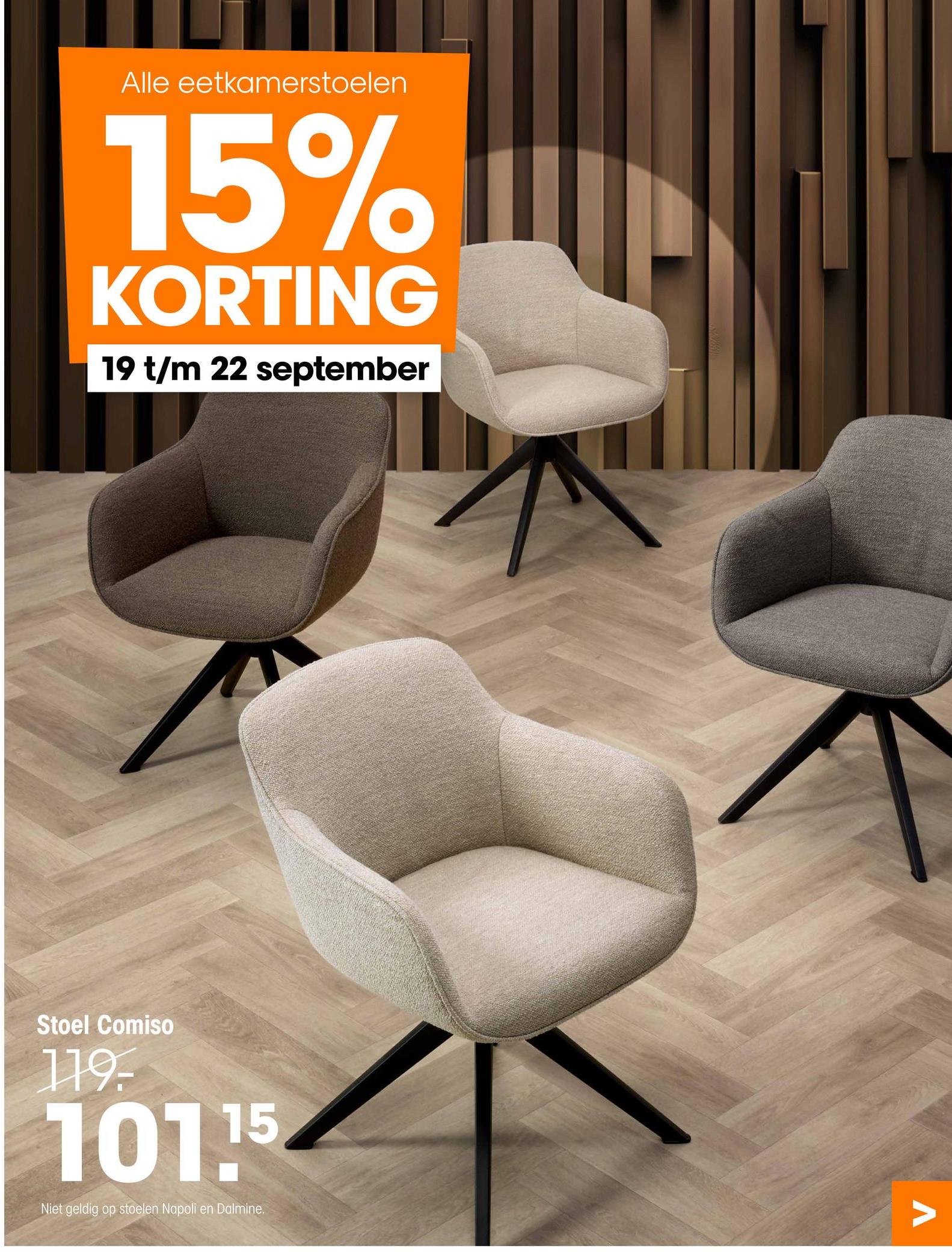 Alle eetkamerstoelen
15%
KORTING
19 t/m 22 september
Stoel Comiso
119-
101.15
Niet geldig op stoelen Napoli
en Dalmine.