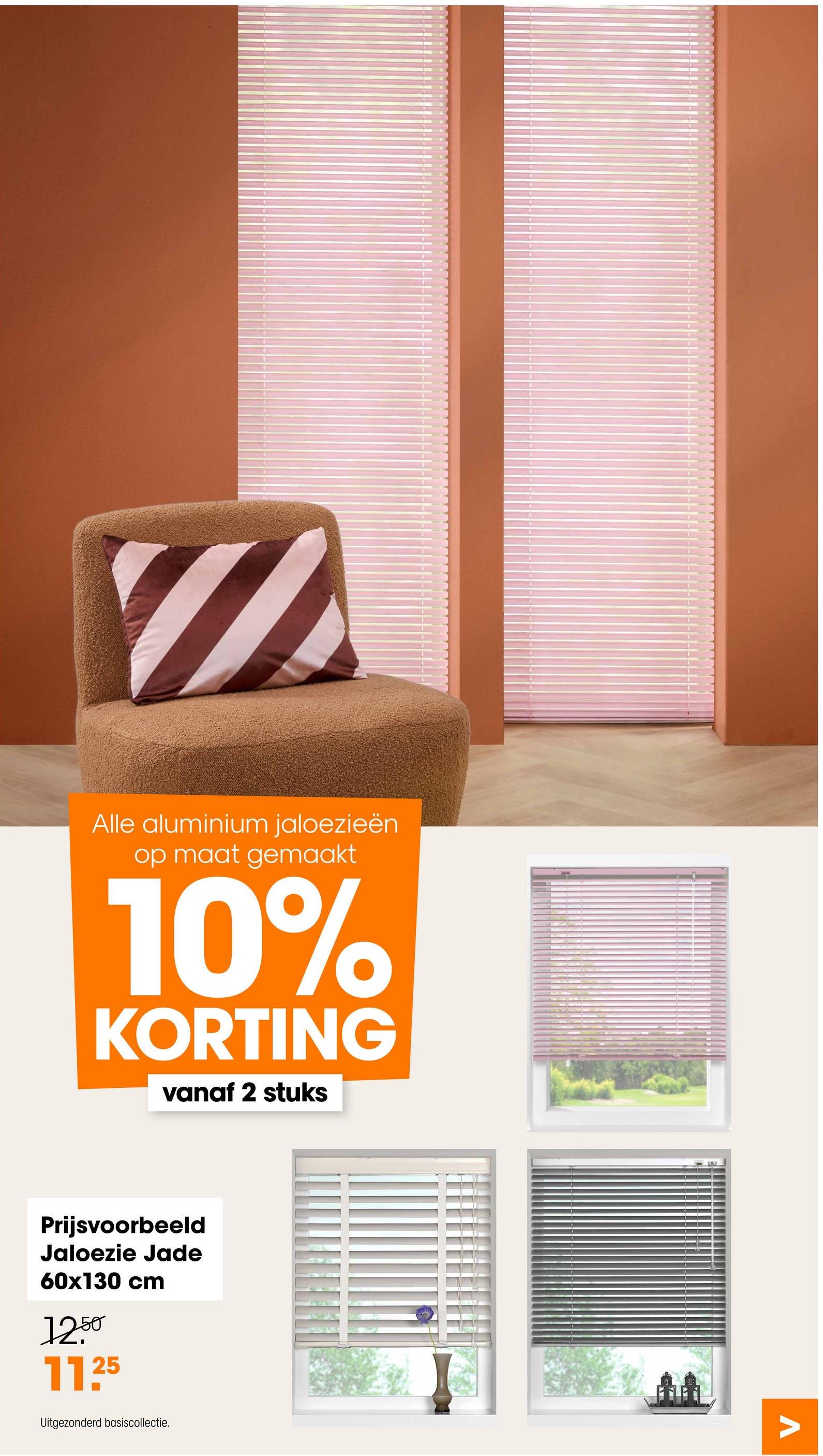 Alle aluminium jaloezieën
op maat gemaakt
10%
KORTING
vanaf 2 stuks
Prijsvoorbeeld
Jaloezie Jade
60x130 cm
12.50
11.25
Uitgezonderd basiscollectie.
Λ