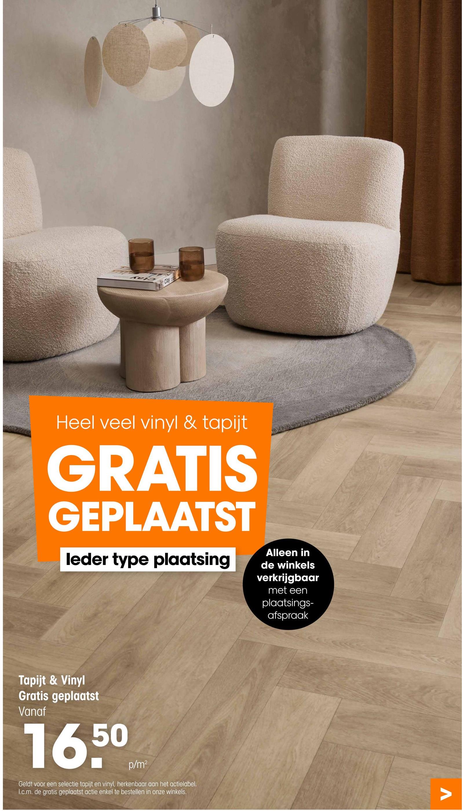 Clay
Heel veel vinyl & tapijt
GRATIS
GEPLAATST
leder type plaatsing
Alleen in
de winkels
verkrijgbaar
met een
plaatsings-
afspraak
Tapijt & Vinyl
Gratis geplaatst
Vanaf
16,50
p/m²
Geldt voor een selectie tapijt en vinyl, herkenbaar aan het actielabel.
1.c.m. de gratis geplaatst actie enkel te bestellen in onze winkels.
Λ