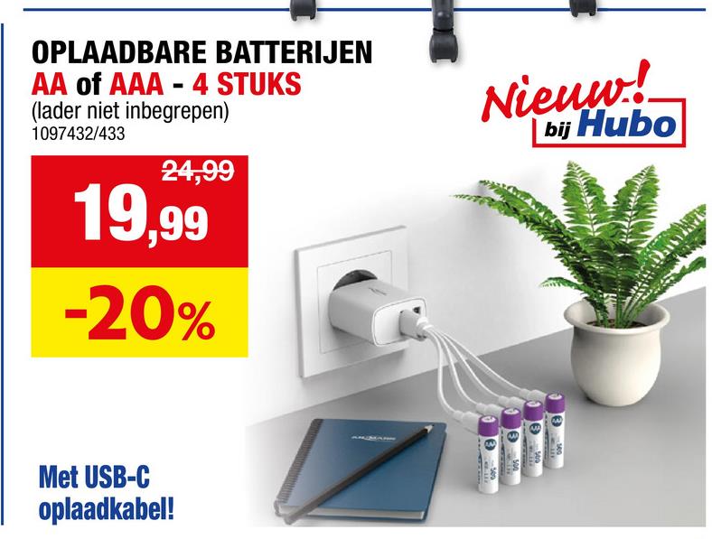 OPLAADBARE BATTERIJEN
AA of AAA - 4 STUKS
(lader niet inbegrepen)
1097432/433
24,99
19,99
-20%
Nieuw!
bij Hubo
Met USB-C
oplaadkabel!
3