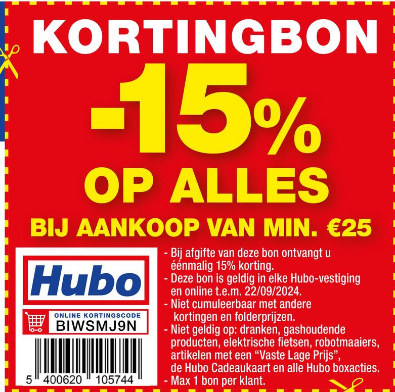 KORTINGBON
-15%
OP ALLES
BIJ AANKOOP VAN MIN. €25
Hubo
ONLINE KORTINGSCODE
BIWSMJ9N
5400620105744
Bij afgifte van deze bon ontvangt u
éénmalig 15% korting.
- Deze bon is geldig in elke Hubo-vestiging
en online t.e.m. 22/09/2024.
- Niet cumuleerbaar met andere
kortingen en folderprijzen.
- Niet geldig op: dranken, gashoudende
producten, elektrische fietsen, robotmaaiers,
artikelen met een "Vaste Lage Prijs",
de Hubo Cadeaukaart en alle Hubo boxacties.
- Max 1 bon per klant.