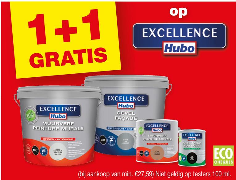 1+1
GRATIS
op
EXCELLENCE
Hubo
ECO
EXCELLENCE
Hubo
MUURVERF
PEINTURE MURALE
DINNEN / INTERIEUR
MAT
MAT
EXCELLENCE
Hubo
GEVEL
FAÇADE
INTERIEUR/EXTE
EXCELLENCE
Hubo
MUURVERF
PEINTURE MURALE
EXCELLENCE
Hubo
ZUDEGLAN SLAX
EAGUE SATINEE
OF
ECO
CHEQUES
(bij aankoop van min. €27,59) Niet geldig op testers 100 ml.