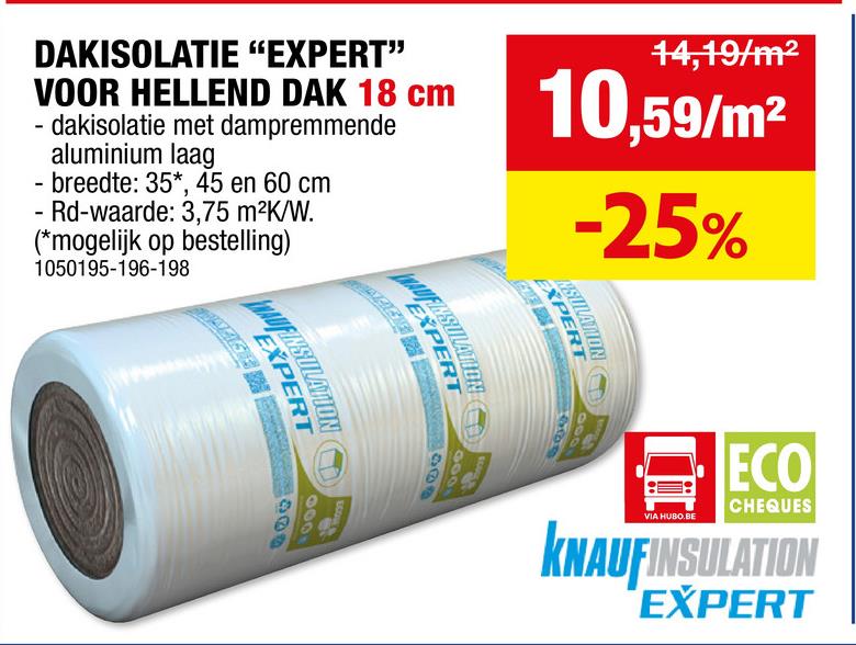 EXPERT
408
1000
VIA HUBO.BE
ECO
CHEQUES
KNAUFINSULATION
EXPERT
DAKISOLATIE "EXPERT"
VOOR HELLEND DAK 18 cm
dakisolatie met dampremmende
aluminium laag
'
- breedte: 35*, 45 en 60 cm
- Rd-waarde: 3,75 m²K/W.
(*mogelijk op bestelling)
1050195-196-198
14,19/m²
10,59/m²
-25%
HAUFIRST
WAUFINST
ΕΧΙ
EXPE
300
000
800
000