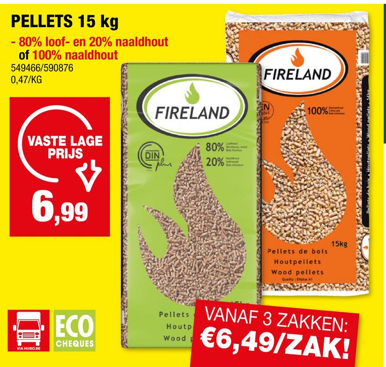 PELLETS 15 kg
-80% loof- en 20% naaldhout
of 100% naaldhout
549466/590876
0,47/KG
VASTE LAGE
PRIJS
6,99
FIRELAND
FIRELAND
100%
80%
DIN
20%
Pellets de bois
Houtpellets
Wood pellets
Quality: Explus A1
15kg
VIA HUBO BE
ECO
CHEQUES
Pellets
Houtp
Wood P
VANAF 3 ZAKKEN:
€6,49/ZAK!