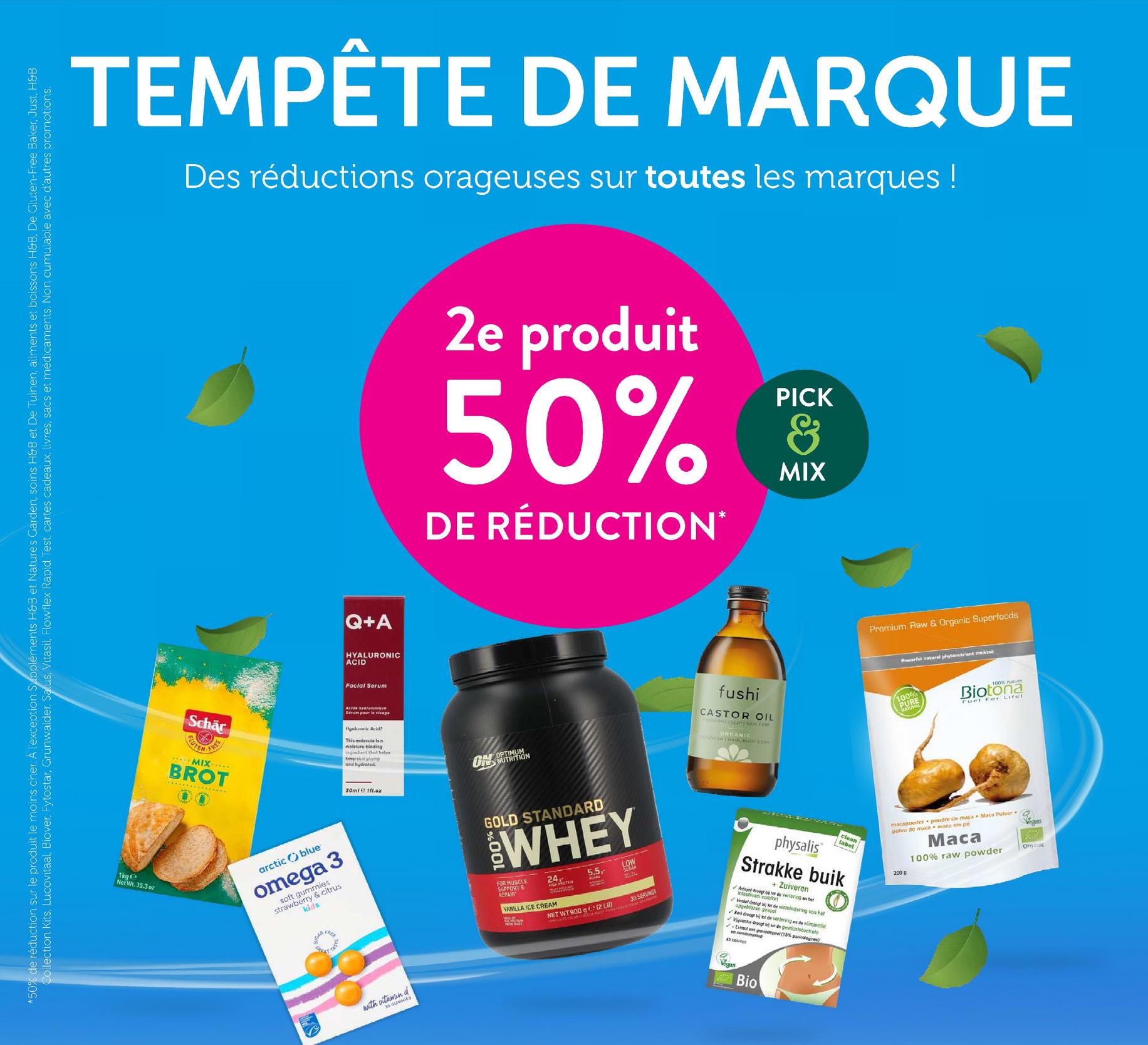 *50% de réduction sur le produit le moins cher. À l'exception Suppléments H&B et Nature's Garden, soins H&B et De Tuinen, aliments et boissons H&B, De Gluten-Free Baker, Just, H&B
Collection Kits, Lucovitaal, Biover, Fytostar, Grünwalder, Satus, Vitasil, Flowflex Rapid Test, cartes cadeaux, livres, sacs et médicaments. Non cumulable avec d'autres promotions.
TEMPÊTE DE MARQUE
Des réductions orageuses sur toutes les marques!
1kge
Net Wt. 35.3 oz
Schär
UTEN
FREE
BROT
arctic blue
omega 3
soft gummies
kids
strawberry & citrus
Q+A
HYALURONIC
ACID
Facial Serum
2e produit
PICK
50% &
DE RÉDUCTION*
MIX
Acide hyaluroniqu
Serum pour le visage
Hyaluronic Acid?
This molecule is a
moisture-binding
ingredient that helps
keep skin plump
and hydrated.
OPTIMUM
UNUTRITION
30ml 1fl.oz
with S
d
GOLD STANDARD
96
WHEY
FOR MUSCLE
SUPPORT &
REPAIR
24.
VANILLA ICE CREAM
5.5.-
LOW
NET WT 900g (2
WALA CS ERGAN-LATOR PEAST
30 SERVINGS
fushi
CASTOR OIL
ORGANIC
LENS HAIR, MODAS
Premium Raw & Organic Superfoods
Powerful natural phytonutrient cocktail
100%
PURE
100% nature
Biotona
Fuel For Lifet
clean
label
physalis
Strakke buik
+ Zuiveren
comfort
Virain drangt bij tot de vermindering van het
opgeblazen gevoel
✔Bark drag bij de verteringen de eliminatic
Viac droog bi se de gewrichtscontroto
Extract von geel (15% puricalogines)
43
enrannass
macapoeder poudre de maca Maca Pulver
polvo de maca
2000
maca em po
Maca
100% raw powder
Bio
omanic