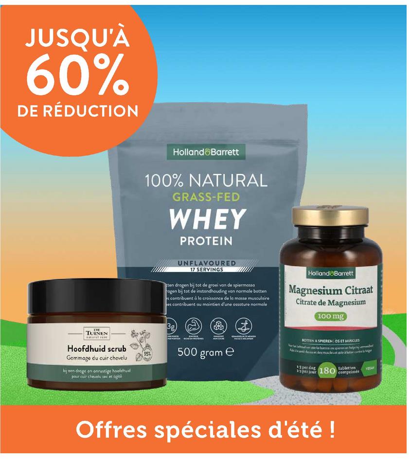 JUSQU'À
60%
DE RÉDUCTION
DE
TUINEN
Holland & Barrett
100% NATURAL
GRASS-FED
WHEY
PROTEIN
UNFLAVOURED
17 SERVINGS
ten drogen bij tot de groei van de spiermassa
agen bij tot de instandhouding van normale botten
s contribuent à la croissance de la masse musculaire
es contribuent ou maintien d'une ossature normale
Holland Barrett
Magnesium Citraat
Citrate de Magnesium
100 mg
3g)
Hoofdhuid scrub
95%
Gommage du cuir chevelu
500 gram e
bij een droge en onrustige hoofdhuid
pour cuir chevelu sec et agité
BOTTEN & SPIEREN OS ET MUSCLES
Vroueke butten on sperm en helpt
se des mackset aide à co
13perdag
1-3 par jour
180 tabletten
comprimés
Offres spéciales d'été !